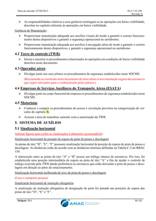 Data de emissão: 07/08/2015 IS nº 153-109
Revisão A
Origem: SIA 86/101
 As responsabilidades relativas a essa gerência restringem-se às operações em baixa visibilidade,
descritas no capítulo referente às operações em baixa visibilidade.
Gerência de Manutenção:
 Proporcionar manutenção adequada aos auxílios visuais de modo a garantir o correto funciona-
mento destes dispositivos e garantir a segurança operacional no aeródromo;
 Proporcionar manutenção adequada aos auxílios à navegação aérea de modo a garantir o correto
funcionamento destes dispositivos, e garantir a segurança operacional no aeródromo.
4.2 Torre de controle (TWR)
 Iniciar e encerrar os procedimentos relacionados às operações em condições de baixa visibilidade
descritos neste documento.
4.3 Operador aéreo
 Divulgar junto aos seus pilotos os procedimentos de segurança estabelecidos neste SOCMS.
(Recomenda-se a inclusão neste documento de itens afetos à movimentação segura das aeronaves
que sejam relevantes para o conhecimento pelos pilotos.)
4.4 Empresas de Serviços Auxiliares do Transporte Aéreo (ESATA)
 Divulgar junto ao corpo funcional da empresa os procedimentos de segurança estabelecidos neste
SOCMS.
4.5 Motoristas
 Conhecer e cumprir os procedimentos de acesso e circulação previstos na categorização de veí-
culos do capítulo X;
 Acessar a área de manobras somente com a autorização da TWR.
5. SISTEMA DE AUXÍLIOS
5.1 Sinalização horizontal
(utilizar figuras para exibir as sinalizações é altamente recomendável)
Sinalização horizontal de posição de espera de pista de pouso e decolagem
As pistas de táxi “D”, “E”, “F” possuem sinalização horizontal de posição de espera de pista de pouso e
decolagem. As distâncias estão de acordo com as distâncias mínimas definidas na Tabela C-2 do RBAC
154.
A intersecção entre as pistas de táxi “A” e “B” possui um tráfego intenso de aeronaves. Por isso, foi
estabelecida uma posição intermediária de espera na pista de táxi “A” a fim de ajudar o controle de
tráfego exercido pela TWR dando preferência às aeronaves que estão deixando a pista de pouso e deco-
lagem em direção ao pátio de estacionamento.
Sinalização horizontal melhorada de eixo de pista de pouso e decolagem
(Caso o aeroporto possua)
Sinalização horizontal de instrução obrigatória
A sinalização de instrução obrigatória de designação de pista foi pintada nas posições de espera das
pistas de táxi “D”, “E” e “F”.
 