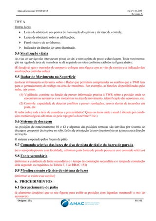 Data de emissão: 07/08/2015 IS nº 153-109
Revisão A
Origem: SIA 88/101
TWY A
Outras luzes:
 Luzes de obstáculo nos postes de iluminação dos pátios e da torre de controle;
 Luzes de obstáculo sobre as edificações;
 Farol rotativo de aeródromo;
 Indicador de direção de vento iluminado.
5.4 Sinalização viária
As vias de serviço não intersectam pistas de táxi e nem a pista de pouso e decolagem. Toda movimenta-
ção na região da área de manobras se dá seguindo as rotas conforme exibido na figura abaixo:
(É desejável que o operador do aeroporto coloque uma figura com as vias de serviço e a indicação das
sinalizações contidas nelas)
5.5 Radar de Movimento na Superfície
(colocar informações relevantes sobre o Radar que permitam compreender os auxílios que a TWR tem
para o gerenciamento do tráfego na área de manobras. Por exemplo, as funções disponibilizadas pelo
radar, tais como:
(1) Vigilância: consiste na função de prover informação precisa à TWR sobre a posição onde se
encontram as aeronaves e os motoristas na área de movimento, identificação das aeronaves, etc.
(2) Controle: capacidade de detectar conflitos e prover resoluções, prover alertas de incursões em
pista, etc.
O radar cobre toda a área de manobras e proximidades? Quais as áreas onde o sinal é afetado por condi-
ções meteorológicas adversas ou pela topografia do terreno? Etc.)
5.6 Sistema de docagem
As posições de estacionamento 01 e 12 e algumas das posições remotas são servidas por sistema de
docagem composto de looping no solo, faróis de orientação de movimento e barras azimute para direção
de trajeto.
O sistema é operado pelos fiscais de pátio.
5.7 Comando seletivo das luzes de eixo de pista de táxi e da barra de parada
(se o aeroporto possuir essa facilidade, informar quais barras de parada possuem esse comando seletivo)
5.8 Fonte secundária
(informar a existência da fonte secundária e o tempo de comutação secundária e o tempo de comutação
dela seguindo os requisitos da Tabela F-1 do RBAC 154)
5.9 Monitoramento elétrico do sistema de luzes
(informar se existe esse auxílio)
6. PROCEDIMENTOS
6.1 Gerenciamento de pátio
(é altamente desejável que se use figuras para exibir as posições com legendas mostrando o mix de
aeronaves)
 
