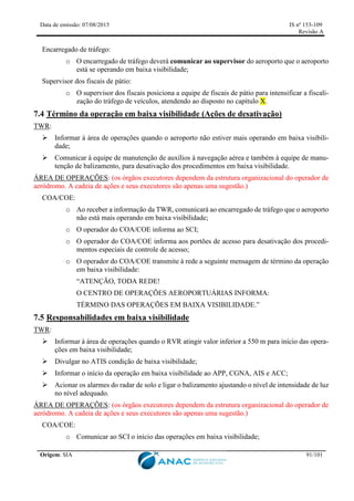 Data de emissão: 07/08/2015 IS nº 153-109
Revisão A
Origem: SIA 91/101
Encarregado de tráfego:
o O encarregado de tráfego deverá comunicar ao supervisor do aeroporto que o aeroporto
está se operando em baixa visibilidade;
Supervisor dos fiscais de pátio:
o O supervisor dos fiscais posiciona a equipe de fiscais de pátio para intensificar a fiscali-
zação do tráfego de veículos, atendendo ao disposto no capítulo X.
7.4 Término da operação em baixa visibilidade (Ações de desativação)
TWR:
 Informar à área de operações quando o aeroporto não estiver mais operando em baixa visibili-
dade;
 Comunicar à equipe de manutenção de auxílios à navegação aérea e também à equipe de manu-
tenção de balizamento, para desativação dos procedimentos em baixa visibilidade.
ÁREA DE OPERAÇÕES: (os órgãos executores dependem da estrutura organizacional do operador de
aeródromo. A cadeia de ações e seus executores são apenas uma sugestão.)
COA/COE:
o Ao receber a informação da TWR, comunicará ao encarregado de tráfego que o aeroporto
não está mais operando em baixa visibilidade;
o O operador do COA/COE informa ao SCI;
o O operador do COA/COE informa aos portões de acesso para desativação dos procedi-
mentos especiais de controle de acesso;
o O operador do COA/COE transmite à rede a seguinte mensagem de término da operação
em baixa visibilidade:
“ATENÇÃO, TODA REDE!
O CENTRO DE OPERAÇÕES AEROPORTUÁRIAS INFORMA:
TÉRMINO DAS OPERAÇÕES EM BAIXA VISIBILIDADE.”
7.5 Responsabilidades em baixa visibilidade
TWR:
 Informar à área de operações quando o RVR atingir valor inferior a 550 m para início das opera-
ções em baixa visibilidade;
 Divulgar no ATIS condição de baixa visibilidade;
 Informar o início da operação em baixa visibilidade ao APP, CGNA, AIS e ACC;
 Acionar os alarmes do radar de solo e ligar o balizamento ajustando o nível de intensidade de luz
no nível adequado.
ÁREA DE OPERAÇÕES: (os órgãos executores dependem da estrutura organizacional do operador de
aeródromo. A cadeia de ações e seus executores são apenas uma sugestão.)
COA/COE:
o Comunicar ao SCI o início das operações em baixa visibilidade;
 