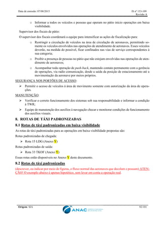 Data de emissão: 07/08/2015 IS nº 153-109
Revisão A
Origem: SIA 92/101
o Informar a todos os veículos e pessoas que operam no pátio início operações em baixa
visibilidade.
Supervisor dos fiscais de pátio:
O supervisor dos fiscais coordenará a equipe para intensificar as ações de fiscalização para:
o Restringir a circulação de veículos na área de circulação de aeronaves, permitindo so-
mente os veículos envolvidos nas operações de atendimento de aeronaves. Esses veículos
deverão, na medida do possível, ficar confinados nas vias de serviço correspondentes à
sua categoria;
o Proibir a presença de pessoas no pátio que não estejam envolvidas nas operações de aten-
dimento de aeronaves;
o Acompanhar toda operação de push-back, mantendo contato permanente com a gerência
de operações, via radio comunicação, desde a saída da posição de estacionamento até a
movimentação da aeronave por meios próprios.
SEGURANÇA NOS PORTÕES DE ACESSO:
 Permitir o acesso de veículos à área de movimento somente com autorização da área de opera-
ções.
MANUTENÇÃO:
 Verificar o correto funcionamento dos sistemas sob sua responsabilidade e informar a condição
à TWR;
 Equipe de manutenção dos auxílios à navegação checar e monitorar condições de funcionamento
dos auxílios visuais.
8. ROTAS DE TÁXI PADRONIZADAS
8.1 Rotas de táxi padronizadas em baixa visibilidade
As rotas de táxi padronizadas para as operações em baixa visibilidade propostas são:
Rotas padronizadas de chegada:
 Rota 15 LDG (Anexo Y)
Rotas padronizadas de saída:
 Rota 33 TKOF (Anexo Y)
Essas rotas estão disponíveis no Anexo Y deste documento.
8.2 Rotas de táxi padronizadas
(descrever, ou indicar por meio de figuras, o fluxo normal das aeronaves que decolam e pousam) ATEN-
ÇÃO! O exemplo abaixo é apenas hipotético, sem levar em conta a operação real.
 