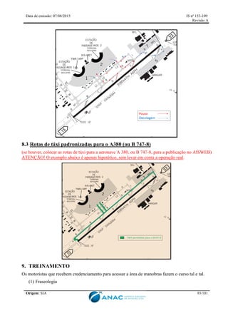 Data de emissão: 07/08/2015 IS nº 153-109
Revisão A
Origem: SIA 93/101
8.3 Rotas de táxi padronizadas para o A380 (ou B 747-8)
(se houver, colocar as rotas de táxi para a aeronave A 380, ou B 747-8, para a publicação no AISWEB)
ATENÇÃO! O exemplo abaixo é apenas hipotético, sem levar em conta a operação real.
9. TREINAMENTO
Os motoristas que recebem credenciamento para acessar a área de manobras fazem o curso tal e tal.
(1) Fraseologia
 