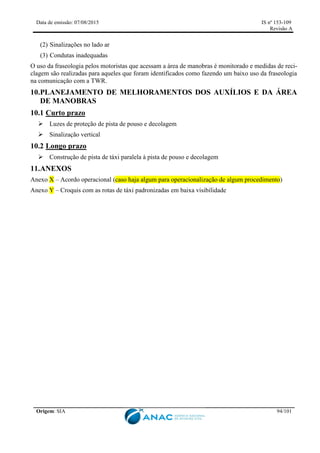 Data de emissão: 07/08/2015 IS nº 153-109
Revisão A
Origem: SIA 94/101
(2) Sinalizações no lado ar
(3) Condutas inadequadas
O uso da fraseologia pelos motoristas que acessam a área de manobras é monitorado e medidas de reci-
clagem são realizadas para aqueles que foram identificados como fazendo um baixo uso da fraseologia
na comunicação com a TWR.
10.PLANEJAMENTO DE MELHORAMENTOS DOS AUXÍLIOS E DA ÁREA
DE MANOBRAS
10.1 Curto prazo
 Luzes de proteção de pista de pouso e decolagem
 Sinalização vertical
10.2 Longo prazo
 Construção de pista de táxi paralela à pista de pouso e decolagem
11.ANEXOS
Anexo X – Acordo operacional (caso haja algum para operacionalização de algum procedimento)
Anexo Y – Croquis com as rotas de táxi padronizadas em baixa visibilidade
 