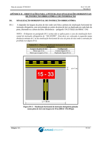 Data de emissão: 07/08/2015 IS nº 153-109
Revisão A
Origem: SIA 95/101
APÊNDICE D – ORIENTAÇÕES PARA A PINTURA DAS SINALIZAÇÕES HORIZONTAIS
DE INSTRUÇÃO OBRIGATÓRIA E DE INFORMAÇÃO
D1. SINALIZAÇÃO HORIZONTAL DE INSTRUÇÃO OBRIGATÓRIA
D1.1 A depender da largura da pista de táxi onde será feita a pintura da sinalização horizontal de
instrução obrigatória, esta será pintada no centro da pista de táxi ou duplicada em cada lado da
pista, alterando-se a altura da letra. (Referência – parágrafo 154.217(b)(1) do RBAC 154)
NOTA – O disposto no parágrafo D1.1 acima não se aplica para o caso da sinalização hori-
zontal de instrução obrigatória de “NO ENTRY”. Esta deve ser colocada à esquerda numa
distância mínima de 1 m da sinalização horizontal de eixo de pista de táxi onde a entrada for
proibida (ver figura D-3).
Tabela D1-1 – Pintura da sinalização horizontal de instrução
obrigatória
Largura da pista de táxi Configuração
Menor que 23 m Central (figura D1-1)
Maior que ou igual a 23 m Duplicada (figura D1-2)
Figura D1-1 – Sinalização horizontal de instrução obrigatória pintada
numa pista de táxi com largura de 18 m (RBAC 154.303(p))
 