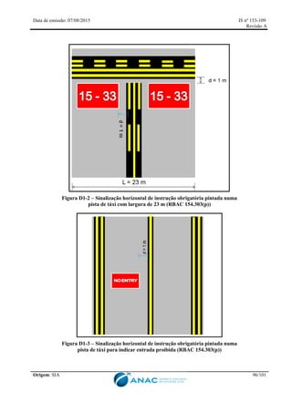 Data de emissão: 07/08/2015 IS nº 153-109
Revisão A
Origem: SIA 96/101
Figura D1-2 – Sinalização horizontal de instrução obrigatória pintada numa
pista de táxi com largura de 23 m (RBAC 154.303(p))
Figura D1-3 – Sinalização horizontal de instrução obrigatória pintada numa
pista de táxi para indicar entrada proibida (RBAC 154.303(p))
 