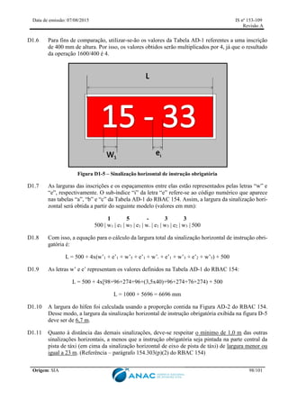 Data de emissão: 07/08/2015 IS nº 153-109
Revisão A
Origem: SIA 98/101
D1.6 Para fins de comparação, utilizar-se-ão os valores da Tabela AD-1 referentes a uma inscrição
de 400 mm de altura. Por isso, os valores obtidos serão multiplicados por 4, já que o resultado
da operação 1600/400 é 4.
Figura D1-5 – Sinalização horizontal de instrução obrigatória
D1.7 As larguras das inscrições e os espaçamentos entre elas estão representados pelas letras “w” e
“e”, respectivamente. O sub-índice “i” da letra “e” refere-se ao código numérico que aparece
nas tabelas “a”, “b” e “c” da Tabela AD-1 do RBAC 154. Assim, a largura da sinalização hori-
zontal será obtida a partir do seguinte modelo (valores em mm):
1 5 - 3 3
500 | w1 | e1 | w5 | e1 | w- | e1 | w3 | e2 | w3 | 500
D1.8 Com isso, a equação para o cálculo da largura total da sinalização horizontal de instrução obri-
gatória é:
L = 500 + 4x(w’1 + e’1 + w’5 + e’1 + w’- + e’1 + w’3 + e’2 + w’3) + 500
D1.9 As letras w’ e e’ representam os valores definidos na Tabela AD-1 do RBAC 154:
L = 500 + 4x[98+96+274+96+(3,5x40)+96+274+76+274) + 500
L = 1000 + 5696 = 6696 mm
D1.10 A largura do hífen foi calculada usando a proporção contida na Figura AD-2 do RBAC 154.
Desse modo, a largura da sinalização horizontal de instrução obrigatória exibida na figura D-5
deve ser de 6,7 m.
D1.11 Quanto à distância das demais sinalizações, deve-se respeitar o mínimo de 1,0 m das outras
sinalizações horizontais, a menos que a instrução obrigatória seja pintada na parte central da
pista de táxi (em cima da sinalização horizontal de eixo de pista de táxi) de largura menor ou
igual a 23 m. (Referência – parágrafo 154.303(p)(2) do RBAC 154)
 