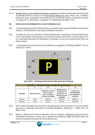 Data de emissão: 07/08/2015 IS nº 153-109
Revisão A
Origem: SIA 99/101
D1.12 Quando houver a necessidade de aumentar o contraste, a borda da sinalização horizontal pode
ser pintada de branco ou preto e com uma largura máxima de 10 cm. Nesse caso, a distância
mínima de outras sinalizações horizontais deve ser considerada como se a borda não existisse
(ver figura D1-2). (Referência – parágrafo 154.303(p)(3)(iii) do RBAC 154)
D2. SINALIZAÇÃO HORIZONTAL DE INFORMAÇÃO
D2.1 A sinalização horizontal de informação deve ser pintada onde o grupo de trabalho formado para
elaborar o SOCMS definir como operacionalmente necessário.
D2.2 O padrão de cores a ser utilizado é o mesmo definido para a sinalização vertical de informação:
(1) se a informação é de localização, as cores são inscrição amarela sobre um fundo preto; e (2)
se a sinalização horizontal de informação é de direção, as cores são inscrição preta sobre um
fundo amarelo.
D2.3 As dimensões internas da pintura são as definidas no parágrafo 154.303(q) do RBAC 154 e na
Tabela D2-1 abaixo.
Figura D2-1 – Sinalização horizontal de informação de localização
Tabela D2-1 – Dimensões internas da sinalização de informação
- A B C D
Tamanho Altura da letra
Distância vertical
entre as inscri-
ções e as bordas
externas do fundo
Distância hori-
zontal entre as
inscrições e as
bordas externas
do fundo
Largura da
borda pintada
para aumentar o
contraste
Mínimo 2 m 0,25 m 0,25 m 0,07 m
Máximo 4 m 0,5 m 0,5 m 0,10 m
D2.4 Para o cálculo da largura das inscrições e do espaçamento entre elas aplica-se o mesmo cálculo
feito para a sinalização horizontal de instrução obrigatória. (Referência – Tabela AD-1 do
RBAC 154)
D2.5 Quanto à distância das demais sinalizações, deve-se respeitar o mínimo de 1,0 m das outras
sinalizações horizontais, a menos que o operador de aeródromo julgue necessário pintar em
cima da sinalização horizontal de eixo de pista de táxi.
 