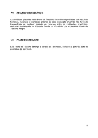 10
VII. RECURSOS NECESSÁRIOS
As atividades previstas neste Plano de Trabalho serão desempenhadas com recursos
humanos, materiais e financeiros próprios de cada instituição envolvida não havendo
transferência de qualquer espécie de recursos entre as instituições envolvidas,
conforme estabelecido na Cláusula Quinta do Convênio que o presente Plano de
Trabalho integra.
VIII. PRAZO DE EXECUÇÃO
Este Plano de Trabalho abrange o período de 24 meses, contados a partir da data de
assinatura do Convênio.
 