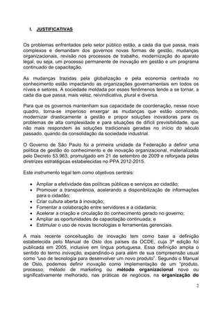 2
I. JUSTIFICATIVAS
Os problemas enfrentados pelo setor público estão, a cada dia que passa, mais
complexos e demandam dos governos novas formas de gestão, mudanças
organizacionais, revisão nos processos de trabalho, modernização do aparato
legal, ou seja, um processo permanente de inovação em gestão e um programa
continuado de capacitação.
As mudanças trazidas pela globalização e pela economia centrada no
conhecimento estão impactando as organizações governamentais em todos os
níveis e setores. A sociedade moldada por esses fenômenos tende a se tornar, a
cada dia que passa, mais veloz, reivindicativa, plural e diversa.
Para que os governos mantenham sua capacidade de coordenação, nesse novo
quadro, torna-se imperioso enxergar as mudanças que estão ocorrendo,
modernizar drasticamente a gestão e propor soluções inovadoras para os
problemas de alta complexidade e para situações de difícil previsibilidade, que
não mais respondem às soluções tradicionais geradas no início do século
passado, quando da consolidação da sociedade industrial.
O Governo de São Paulo foi a primeira unidade da Federação a definir uma
política de gestão do conhecimento e de inovação organizacional, materializada
pelo Decreto 53.963, promulgado em 21 de setembro de 2009 e reforçada pelas
diretrizes estratégicas estabelecidas no PPA 2012-2015.
Este instrumento legal tem como objetivos centrais:
• Ampliar a efetividade das políticas públicas e serviços ao cidadão;
• Promover a transparência, acelerando a disponibilização de informações
para o cidadão;
• Criar cultura aberta à inovação;
• Fomentar a colaboração entre servidores e a cidadania;
• Acelerar a criação e circulação do conhecimento gerado no governo;
• Ampliar as oportunidades de capacitação continuada; e
• Estimular o uso de novas tecnologias e ferramentas gerenciais.
A mais recente conceituação de inovação tem como base a definição
estabelecida pelo Manual de Oslo dos países da OCDE, cuja 3ª edição foi
publicada em 2005, inclusive em língua portuguesa. Essa definição amplia o
sentido do termo inovação, expandindo-o para além de sua compreensão usual
como “uso de tecnologia para desenvolver um novo produto”. Segundo o Manual
de Oslo, podemos definir inovação como implementação de um “produto,
processo, método de marketing ou método organizacional novo ou
significativamente melhorado, nas práticas de negócios, na organização do
 