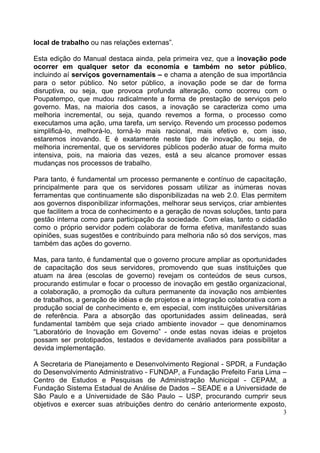 3
local de trabalho ou nas relações externas”.
Esta edição do Manual destaca ainda, pela primeira vez, que a inovação pode
ocorrer em qualquer setor da economia e também no setor público,
incluindo aí serviços governamentais – e chama a atenção de sua importância
para o setor público. No setor público, a inovação pode se dar de forma
disruptiva, ou seja, que provoca profunda alteração, como ocorreu com o
Poupatempo, que mudou radicalmente a forma de prestação de serviços pelo
governo. Mas, na maioria dos casos, a inovação se caracteriza como uma
melhoria incremental, ou seja, quando revemos a forma, o processo como
executamos uma ação, uma tarefa, um serviço. Revendo um processo podemos
simplificá-lo, melhorá-lo, torná-lo mais racional, mais efetivo e, com isso,
estaremos inovando. E é exatamente neste tipo de inovação, ou seja, de
melhoria incremental, que os servidores públicos poderão atuar de forma muito
intensiva, pois, na maioria das vezes, está a seu alcance promover essas
mudanças nos processos de trabalho.
Para tanto, é fundamental um processo permanente e contínuo de capacitação,
principalmente para que os servidores possam utilizar as inúmeras novas
ferramentas que continuamente são disponibilizadas na web 2.0. Elas permitem
aos governos disponibilizar informações, melhorar seus serviços, criar ambientes
que facilitem a troca de conhecimento e a geração de novas soluções, tanto para
gestão interna como para participação da sociedade. Com elas, tanto o cidadão
como o próprio servidor podem colaborar de forma efetiva, manifestando suas
opiniões, suas sugestões e contribuindo para melhoria não só dos serviços, mas
também das ações do governo.
Mas, para tanto, é fundamental que o governo procure ampliar as oportunidades
de capacitação dos seus servidores, promovendo que suas instituições que
atuam na área (escolas de governo) revejam os conteúdos de seus cursos,
procurando estimular e focar o processo de inovação em gestão organizacional,
a colaboração, a promoção da cultura permanente da inovação nos ambientes
de trabalhos, a geração de idéias e de projetos e a integração colaborativa com a
produção social de conhecimento e, em especial, com instituições universitárias
de referência. Para a absorção das oportunidades assim delineadas, será
fundamental também que seja criado ambiente inovador – que denominamos
“Laboratório de Inovação em Governo” - onde estas novas ideias e projetos
possam ser prototipados, testados e devidamente avaliados para possibilitar a
devida implementação.
A Secretaria de Planejamento e Desenvolvimento Regional - SPDR, a Fundação
do Desenvolvimento Administrativo - FUNDAP, a Fundação Prefeito Faria Lima –
Centro de Estudos e Pesquisas de Administração Municipal - CEPAM, a
Fundação Sistema Estadual de Análise de Dados – SEADE e a Universidade de
São Paulo e a Universidade de São Paulo – USP, procurando cumprir seus
objetivos e exercer suas atribuições dentro do cenário anteriormente exposto,
 