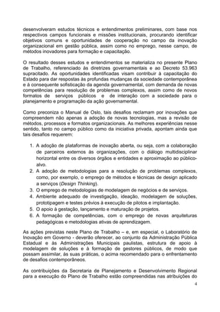 4
desenvolveram estudos técnicos e entendimentos preliminares, com base nos
respectivos campos funcionais e missões institucionais, procurando identificar
objetivos comuns e oportunidades de cooperação no campo da inovação
organizacional em gestão pública, assim como no emprego, nesse campo, de
métodos inovadores para formação e capacitação.
O resultado desses estudos e entendimentos se materializa no presente Plano
de Trabalho, referenciado às diretrizes governamentais e ao Decreto 53.963
supracitado. As oportunidades identificadas visam contribuir à capacitação do
Estado para dar respostas às profundas mudanças da sociedade contemporânea
e à consequente sofisticação da agenda governamental, com demanda de novas
competências para resolução de problemas complexos, assim como de novos
formatos de serviços públicos e de interação com a sociedade para o
planejamento e programação da ação governamental.
Como preconiza o Manual de Oslo, tais desafios reclamam por inovações que
compreendem não apenas a adoção de novas tecnologias, mas a revisão de
métodos, processos e formatos organizacionais. As melhores experiências nesse
sentido, tanto no campo público como da iniciativa privada, apontam ainda que
tais desafios requerem:
1. A adoção de plataformas de inovação aberta, ou seja, com a colaboração
de parceiros externos às organizações, com o diálogo multidisciplinar
horizontal entre os diversos órgãos e entidades e aproximação ao público-
alvo.
2. A adoção de metodologias para a resolução de problemas complexos,
como, por exemplo, o emprego de métodos e técnicas de design aplicado
a serviços (Design Thinking).
3. O emprego de metodologias de modelagem de negócios e de serviços.
4. Ambiente adequado de investigação, ideação, modelagem de soluções,
prototipagem e testes prévios à execução de pilotos e implantação.
5. O apoio à gestação, lançamento e maturação de projetos.
6. A formação de competências, com o emprego de novas arquiteturas
pedagógicas e metodologias ativas de aprendizagem.
As ações previstas neste Plano de Trabalho – e, em especial, o Laboratório de
Inovação em Governo - deverão oferecer, ao conjunto da Administração Pública
Estadual e às Administrações Municipais paulistas, estrutura de apoio à
modelagem de soluções e à formação de gestores públicos, de modo que
possam assimilar, às suas práticas, o acima recomendado para o enfrentamento
de desafios contemporâneos.
As contribuições da Secretaria de Planejamento e Desenvolvimento Regional
para a execução do Plano de Trabalho estão compreendidas nas atribuições do
 