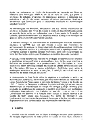 5
órgão que embasaram a criação da Assessoria de Inovação em Governo,
instituída pela Resolução SPDR 6, de 02 de maio de 2012, que prevê “a
promoção de estudos, programas de capacitação, projetos e pesquisas que
estimulem a adoção de novos métodos, diretrizes, parâmetros, técnicas e
ferramentas que contribuam para a capacidade inovadora na Administração
Estadual Paulista”.
As contribuições da FUNDAP, embasadas em sua missão institucional de
promover a elevação dos níveis de eficácia e eficiência da administração pública,
abrangerão tanto sediar as instalações para o Laboratório de Inovação em
Governo, quanto contribuir com sua expertise relativa à pesquisa e formação de
gestores para a Administração Pública Estadual.
De maneira análoga, no que concerne às Administrações Públicas Municipais
paulistas, o CEPAM, que tem por missão o apoio aos municípios no
aprimoramento da gestão e no desenvolvimento de políticas públicas, contribuirá
com sua expertise relativa à qualificação profissional e aperfeiçoamento aos
servidores públicos e agentes políticos municipais, bem como na promoção da
troca de informações sobre experiências bem-sucedidas de gestão municipal.
A SEADE, centro de referência nacional na produção e disseminação de análises
e estatísticas socioeconômicas e demográficas, tem, dentre seus objetivos, a
definição de metodologias para processamento de informações e dados
estatísticos, assim como capacitação de pessoal do Estado para operação e uso
de informações técnicas e dados estatísticos. Contribuirá com apoio à
modelagem estatística e teste de soluções, à definição de indicadores e ao
tratamento de dados relativos ao Estado.
A Universidade de São Paulo, além da expertise e excelência no ensino de
maneira geral, contribuirá, de imediato, por meio do seu Núcleo de Pesquisas em
Novas Arquiteturas Pedagógicas e por meio da Escola Técnica e de Gestão da
USP. O Núcleo de Pesquisas em Novas Arquiteturas Pedagógicas tem foco na
disseminação de metodologias de design de serviços (Design Thinking) para
resolução de problemas da sociedade e mantém proximidade com destacadas
instituições internacionais com tradição no assunto, como a d-school da
Universidade de Stanford e a Parsons New School. A Escola Técnica e de
Gestão da USP, criada pela Resolução No. 6.296, de 22.06.2012, visa
igualmente à modernização da gestão e à busca por soluções inovadoras para
os problemas de alta complexidade sob responsabilidade do Estado.
II. OBJETO
O presente Plano de Trabalho tem por objeto a realização de ações para a promoção
da inovação organizacional no setor público no Estado de São Paulo, incluindo o
 