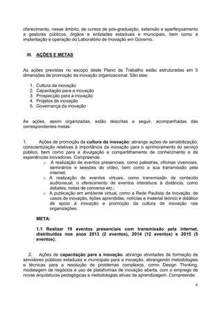 6
oferecimento, nesse âmbito, de cursos de pós-graduação, extensão e aperfeiçoamento
a gestores públicos, órgãos e entidades estaduais e municipais, bem como a
implantação e operação do Laboratório de Inovação em Governo.
III. AÇÕES E METAS
As ações previstas no escopo deste Plano de Trabalho estão estruturadas em 5
dimensões de promoção da inovação organizacional. São elas:
1. Cultura da inovação
2. Capacitação para a inovação
3. Prospecção para a inovação
4. Projetos de inovação
5. Governança da inovação
As ações, assim organizadas, estão descritas a seguir, acompanhadas das
correspondentes metas:
1. Ações de promoção da cultura da inovação: abrange ações de sensibilização,
conscientização relativas à importância da inovação para o aprimoramento do serviço
público, bem como para a divulgação e compartilhamento de conhecimento e de
experiências inovadoras. Compreende:
o A realização de eventos presenciais, como palestras, oficinas vivenciais,
seminários e sessões de vídeo, bem como a sua transmissão pela
internet;
o A realização de eventos virtuais, como transmissão de conteúdo
audiovisual, o oferecimento de eventos interativos à distância, como
debates, rodas de conversa etc.;
o A publicação em ambiente virtual, como a Rede Paulista de Inovação, de
casos de inovação, lições aprendidas, notícias e material teórico e didático
de apoio à inovação e promoção da cultura de inovação nas
organizações.
META:
1.1 Realizar 19 eventos presenciais com transmissão pela internet,
distribuídos nos anos 2013 (2 eventos), 2014 (12 eventos) e 2015 (5
eventos).
2. Ações de capacitação para a inovação: abrange atividades de formação de
servidores públicos estaduais e municipais para a inovação, abrangendo metodologias
e técnicas para a resolução de problemas complexos, como Design Thinking,
modelagem de negócios e uso de plataformas de inovação aberta, com o emprego de
novas arquiteturas pedagógicas e metodologias ativas de aprendizagem. Compreende:
 