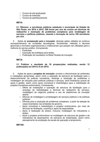 7
o Cursos de pós-graduação
o Cursos de extensão
o Cursos de aperfeiçoamento
META:
2.1 Oferecer, a servidores públicos estaduais e municipais do Estado de
São Paulo, em 2014 e 2015, 300 horas por ano de cursos em técnicas de
redesenho e resolução de problemas complexos para modelagem de
serviços e políticas públicas, visando a formação de cerca 100 servidores
por ano.
3. Ações de prospecção para a inovação: abrange ações voltadas ao contínuo
acompanhamento de novidades tecnológicas, ferramentas, métodos e técnicas
gerenciais e formatos organizacionais e institucionais que possam ser utilizadas para a
melhoria do serviço público. Compreende:
o Pesquisas
o Execução de protótipos para testes
o Publicação de resultados na Rede Paulista de Inovação
META:
3.1 Publicar o resultado de 18 prospecções realizadas, sendo 12
publicações em 2014 e 6 em 2015.
4. Ações de apoio a projetos de inovação: envolve o oferecimento de ambientes
e instalações apropriadas, assim como a operação de estrutura de facilitação para o
desenvolvimento de práticas inovadoras. Abrange a resolução de problemas e
modelagem de soluções para políticas públicas e serviços, tanto finalísticos quanto de
apoio à gestão, assim como apoio conceitual e metodológico para a viabilização de
projetos inovadores embrionários. Compreende:
o Oferta de instalações e operação de estrutura de facilitação para o
emprego de metodologias e técnicas de redesenho de serviços,
modelagem de negócios públicos e uso de plataformas de inovação
aberta.
o Oficinas de modelagem e prototipagem de serviços públicos e de políticas
públicas.
o Oficinas para a resolução de problemas complexos, a partir da seleção de
casos levantados nas entidades de governo.
o Apoio conceitual e metodológico a projetos embrionários, por meio de
técnicas de facilitação, coaching e apoio de especialistas.
o Apoio à realização de pilotos, inclusive modelagem de indicadores e
testes;
o Apoio a projetos embrionários na modelagem de estrutura de gestão e de
indicadores de desempenho, de estrutura de implantação, assim como
planejamento da ampliação de escala de operação e lançamento.
METAS:
 