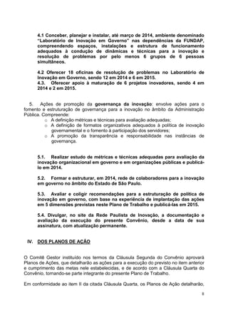 8
4.1 Conceber, planejar e instalar, até março de 2014, ambiente denominado
“Laboratório de Inovação em Governo” nas dependências da FUNDAP,
compreendendo espaços, instalações e estrutura de funcionamento
adequados à condução de dinâmicas e técnicas para a inovação e
resolução de problemas por pelo menos 6 grupos de 6 pessoas
simultâneos.
4.2 Oferecer 18 oficinas de resolução de problemas no Laboratório de
Inovação em Governo, sendo 12 em 2014 e 6 em 2015.
4.3. Oferecer apoio à maturação de 6 projetos inovadores, sendo 4 em
2014 e 2 em 2015.
5. Ações de promoção da governança da inovação: envolve ações para o
fomento e estruturação de governança para a inovação no âmbito da Administração
Pública. Compreende:
o A definição métricas e técnicas para avaliação adequadas;
o A definição de formatos organizativos adequados à política de inovação
governamental e o fomento à participação dos servidores;
o A promoção da transparência e responsabilidade nas instâncias de
governança.
5.1. Realizar estudo de métricas e técnicas adequadas para avaliação da
inovação organizacional em governo e em organizações públicas e publicá-
lo em 2014.
5.2. Formar e estruturar, em 2014, rede de colaboradores para a inovação
em governo no âmbito do Estado de São Paulo.
5.3. Avaliar e coligir recomendações para a estruturação de política de
inovação em governo, com base na experiência de implantação das ações
em 5 dimensões previstas neste Plano de Trabalho e publicá-las em 2015.
5.4. Divulgar, no site da Rede Paulista de Inovação, a documentação e
avaliação da execução do presente Convênio, desde a data de sua
assinatura, com atualização permanente.
IV. DOS PLANOS DE AÇÂO
O Comitê Gestor instituído nos termos da Cláusula Segunda do Convênio aprovará
Planos de Ações, que detalharão as ações para a execução do previsto no item anterior
e cumprimento das metas nele estabelecidas, e de acordo com a Cláusula Quarta do
Convênio, tornando-se parte integrante do presente Plano de Trabalho.
Em conformidade ao item II da citada Cláusula Quarta, os Planos de Ação detalharão,
 