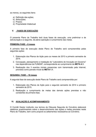 9
ao menos, os seguintes itens:
a) Definição das ações;
b) Atribuições;
c) Prazos;
d) Propriedade Intelectual
V. FASES DE EXECUÇÃO
O presente Plano de Trabalho terá duas fases de execução, uma preliminar e de
estruturação e a seguinte, de plena operação e cumprimento das metas.
PRIMEIRA FASE – 6 meses
A primeira fase de execução deste Plano de Trabalho será compreendida pelas
seguintes ações:
1. Elaboração dos Planos de Ação para os meses de 2013 e primeiro semestre de
2014.
2. Concepção, planejamento e instalação do “Laboratório de Inovação em Governo”
nas dependências da FUNDAP, correspondente ao cumprimento da META 4.1.
3. Realização dos 3 eventos iniciais presencias com transmissão pela Internet,
previstos como parcela inicial da META 1.1.
SEGUNDA FASE – 18 meses
A segunda fase de execução deste Plano de Trabalho será compreendida por:
1. Elaboração dos Planos de Ação para o segundo semestre de 2014 e primeiro
semestre de 2015.
2. Realização e cumprimento de metas das demais ações previstas e não
constantes da primeira fase.
VI. AVALIAÇÃO E ACOMPANHAMENTO
O Comitê Gestor instituído nos termos da Cláusula Segunda do Convênio elaborará
relatórios quadrimestrais sobre o desenvolvimento das ações e metas previstas neste
Plano de Trabalho, bem como proporá os aditamentos necessários ao Convênio.
 
