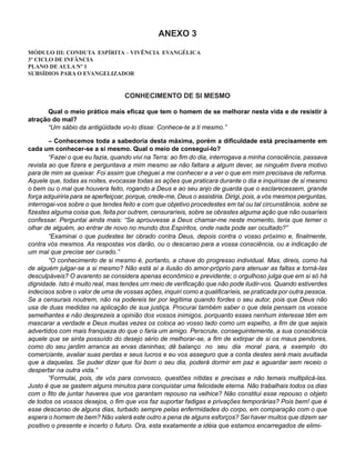 ANEXO 3

MÓDULO III: CONDUTA ESPÍRITA – VIVÊNCIA EVANGÉLICA
3º CICLO DE INFÂNCIA
PLANO DE AULA Nº 1
SUBSÍDIOS PARA O EVANGELIZADOR


                                    CONHECIMENTO DE SI MESMO

      Qual o meio prático mais eficaz que tem o homem de se melhorar nesta vida e de resistir à
atração do mal?
      “Um sábio da antigüidade vo-lo disse: Conhece-te a ti mesmo.”

        – Conhecemos toda a sabedoria desta máxima, porém a dificuldade está precisamente em
cada um conhecer-se a si mesmo. Qual o meio de consegui-lo?
        “Fazei o que eu fazia, quando vivi na Terra: ao fim do dia, interrogava a minha consciência, passava
revista ao que fizera e perguntava a mim mesmo se não faltara a algum dever, se ninguém tivera motivo
para de mim se queixar. Foi assim que cheguei a me conhecer e a ver o que em mim precisava de reforma.
Aquele que, todas as noites, evocasse todas as ações que praticara durante o dia e inquirisse de si mesmo
o bem ou o mal que houvera feito, rogando a Deus e ao seu anjo de guarda que o esclarecessem, grande
força adquiriria para se aperfeiçoar, porque, crede-me, Deus o assistiria. Dirigi, pois, a vós mesmos perguntas,
interrogai-vos sobre o que tendes feito e com que objetivo procedestes em tal ou tal circunstância, sobre se
fizestes alguma coisa que, feita por outrem, censuraríeis, sobre se obrastes alguma ação que não ousaríeis
confessar. Perguntai ainda mais: “Se aprouvesse a Deus chamar-me neste momento, teria que temer o
olhar de alguém, ao entrar de novo no mundo dos Espíritos, onde nada pode ser ocultado?”
        “Examinai o que pudestes ter obrado contra Deus, depois contra o vosso próximo e, finalmente,
contra vós mesmos. As respostas vos darão, ou o descanso para a vossa consciência, ou a indicação de
um mal que precise ser curado.”
        “O conhecimento de si mesmo é, portanto, a chave do progresso individual. Mas, direis, como há
de alguém julgar-se a si mesmo? Não está aí a ilusão do amor-próprio para atenuar as faltas e torná-las
desculpáveis? O avarento se considera apenas econômico e previdente; o orgulhoso julga que em si só há
dignidade. Isto é muito real, mas tendes um meio de verificação que não pode iludir-vos. Quando estiverdes
indecisos sobre o valor de uma de vossas ações, inquiri como a qualificaríeis, se praticada por outra pessoa.
Se a censurais noutrem, não na podereis ter por legítima quando fordes o seu autor, pois que Deus não
usa de duas medidas na aplicação de sua justiça. Procurai também saber o que dela pensam os vossos
semelhantes e não desprezeis a opinião dos vossos inimigos, porquanto esses nenhum interesse têm em
mascarar a verdade e Deus muitas vezes os coloca ao vosso lado como um espelho, a fim de que sejais
advertidos com mais franqueza do que o faria um amigo. Perscrute, conseguintemente, a sua consciência
aquele que se sinta possuído do desejo sério de melhorar-se, a fim de extirpar de si os maus pendores,
como do seu jardim arranca as ervas daninhas; dê balanço no seu dia moral para, a exemplo do
comerciante, avaliar suas perdas e seus lucros e eu vos asseguro que a conta destes será mais avultada
que a daquelas. Se puder dizer que foi bom o seu dia, poderá dormir em paz e aguardar sem receio o
despertar na outra vida.”
        “Formulai, pois, de vós para convosco, questões nítidas e precisas e não temais multiplicá-las.
Justo é que se gastem alguns minutos para conquistar uma felicidade eterna. Não trabalhais todos os dias
com o fito de juntar haveres que vos garantam repouso na velhice? Não constitui esse repouso o objeto
de todos os vossos desejos, o fim que vos faz suportar fadigas e privações temporárias? Pois bem! que é
esse descanso de alguns dias, turbado sempre pelas enfermidades do corpo, em comparação com o que
espera o homem de bem? Não valerá este outro a pena de alguns esforços? Sei haver muitos que dizem ser
positivo o presente e incerto o futuro. Ora, esta exatamente a idéia que estamos encarregados de elimi-
 