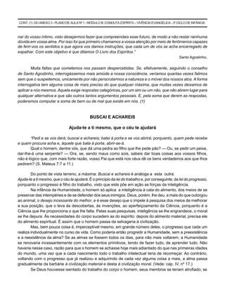 CONT. (1) DO ANEXO 3 - PLANO DE AULA Nº 1 - MÓDULO III: CONDUTA ESPÍRITA – VIVÊNCIA EVANGÉLICA - 3º CICLO DE INFÂNCIA



nar do vosso íntimo, visto desejarmos fazer que compreendais esse futuro, de modo a não restar nenhuma
dúvida em vossa alma. Por isso foi que primeiro chamamos a vossa atenção por meio de fenômenos capazes
de ferir-vos os sentidos e que agora vos damos instruções, que cada um de vós se acha encarregado de
espalhar. Com este objetivo é que ditamos O Livro dos Espíritos.”
                                                                                                    Santo Agostinho.


        Muita faltas que cometemos nos passam despercebidas. Se, efetivamente, seguindo o conselho
de Santo Agostinho, interrogássemos mais amiúde a nossa consciência, veríamos quantas vezes falimos
sem que o suspeitemos, unicamente por não perscrutarmos a natureza e o móvel dos nossos atos. A forma
interrogativa tem alguma coisa de mais preciso do que qualquer máxima, que muitas vezes deixamos de
aplicar a nós mesmos. Aquela exige respostas categóricas, por um sim ou um não, que não abrem lugar para
qualquer alternativa e que são outros tantos argumentos pessoais. E, pela soma que derem as respostas,
poderemos computar a soma de bem ou de mal que existe em nós. (1)


                                            BUSCAI E ACHAREIS

                               Ajuda-te a ti mesmo, que o céu te ajudará

       “Pedi e se vos dará; buscai e achareis; batei à porta e se vos abrirá; porquanto, quem pede recebe
e quem procura acha e, àquele que bata à porta, abrir-se-á.
       Qual o homem, dentre vós, que dá uma pedra ao filho que lhe pede pão? — Ou, se pedir um peixe,
dar-lhe-á uma serpente? — Ora, se, sendo maus como sois, sabeis dar boas coisas aos vossos filhos,
não é lógico que, com mais forte razão, vosso Pai que está nos céus dê os bens verdadeiros aos que lhos
pedirem? (S. Mateus 7:7 a 11.)

        Do ponto de vista terreno, a máxima: Buscai e achareis é análoga a esta outra:
Ajuda-te a ti mesmo, que o céu te ajudará. É o princípio da lei do trabalho e, por conseguinte, da lei do progresso,
porquanto o progresso é filho do trabalho, visto que este põe em ação as forças da inteligência.
        Na infância da Humanidade, o homem só aplica a inteligência à cata do alimento, dos meios de se
preservar das intempéries e de se defender dos seus inimigos. Deus, porém, lhe deu, a mais do que outorgou
ao animal, o desejo incessante do melhor, e é esse desejo que o impele à pesquisa dos meios de melhorar
a sua posição, que o leva às descobertas, às invenções, ao aperfeiçoamento da Ciência, porquanto é a
Ciência que lhe proporciona o que lhe falta. Pelas suas pesquisas, inteligência se lhe engrandece, o moral
se lhe depura. Às necessidades do corpo sucedem as do espírito: depois do alimento material, precisa ele
do alimento espiritual. É assim que o homem passa da selvageria à civilização.
        Mas, bem pouca coisa é, imperceptível mesmo, em grande número deles, o progresso que cada um
realiza individualmente no curso da vida. Como poderia então progredir a Humanidade, sem a preexistência
e a reexistência da alma? Se as almas se fossem todos os dias, para não mais voltarem, a Humanidade
se renovaria incessantemente com os elementos primitivos, tendo de fazer tudo, de aprender tudo. Não
haveria nesse caso, razão para que o homem se achasse hoje mais adiantado do que nas primeiras idades
do mundo, uma vez que a cada nascimento todo o trabalho intelectual teria de recomeçar. Ao contrário,
voltando com o progresso que já realizou e adquirindo de cada vez alguma coisa a mais, a alma passa
gradualmente da barbárie à civilização material e desta à civilização moral. (Vede: cap. IV, nº 17.)
        Se Deus houvesse isentado do trabalho do corpo o homem, seus membros se teriam atrofiado; se
 