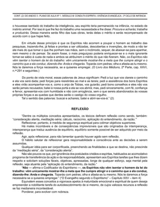 CONT. (2) DO ANEXO 3 - PLANO DE AULA Nº 1 - MÓDULO III: CONDUTA ESPÍRITA –VIVÊNCIA EVANGÉLICA - 3º CICLO DE INFÂNCIA



o houvesse isentado do trabalho da inteligência, seu espírito teria permanecido na infância, no estado de
instinto animal. Por isso é que lhe fez do trabalho uma necessidade e lhe disse: Procura e acharás; trabalha
e produzirás. Dessa maneira serás filho das tuas obras, terás delas o mérito e serás recompensado de
acordo com o que hajas feito.

        Em virtude desse princípio é que os Espíritos não acorrem a poupar o homem ao trabalho das
pesquisas, trazendo-lhe, já feitas e prontas a ser utilizadas, descobertas e invenções, de modo a não ter
ele mais do que tomar o que lhe ponham nas mãos, sem o incômodo, sequer, de abaixar-se para apanhar,
nem mesmo o de pensar. Se assim fosse, o mais preguiçoso poderia enriquecer-se e o mais ignorante
tornar-se sábio à custa de nada e ambos se atribuírem o mérito do que não fizeram. Não, os Espíritos não
vêm isentar o homem da lei do trabalho: vêm unicamente mostrar-lhe a meta que lhe cumpre atingir e o
caminho que a ela conduz, dizendo-lhe: Anda e chegarás. Toparás com pedras; olha e afasta-as tu mesmo.
Nós te daremos a força necessária, se a quiseres empregar. (O Livro dos Médiuns, 2ª Parte, cap. XXVI,
n.os 291 e seguintes.)

        Do ponto de vista moral, essas palavras de Jesus significam: Pedi a luz que vos clareie o caminho
e ela vos será dada; pedi forças para resistirdes ao mal e as tereis; pedi a assistência dos bons Espíritos
e eles virão acompanhar-vos e, como o anjo de Tobias, vos guiarão; pedi bons conselhos e eles não vos
serão jamais recusados; batei à nossa porta e ela se vos abrirá; mas, pedi sinceramente, com fé, confiança
e fervor, apresentai-vos com humildade e não com arrogância, sem o que sereis abandonados às vossas
próprias forças e as quedas que derdes serão o castigo do vosso orgulho.
       Tal o sentido das palavras: buscai e achareis; batei e abrir-se-vos-á.” (2)


                                                   REFLEXÃO

       “Dentre os múltiplos conceitos apresentados, os léxicos definem reflexão como sendo, também:
“consideração atenta, meditação séria; cálculo, raciocínio, aplicação do entendimento, da razão.’”
       Reflexionar, portanto, é medida de segurança espiritual para colimar objetivos superiores.
       Há males incontáveis e de conseqüências imprevisíveis que são originados da intemperança,
intemperança que traduz ausência de equilíbrio, equilíbrio somente possível de ser adquirido por meio da
reflexão.
       Agir, após reflexionar, para não lamentar quando houver agido sem reflexão.
       O hábito salutar de reflexionar gera responsabilidade e consciência ante as decisões a serem
assumidas.
       Qualquer idéia para ser corporificada, preenchendo as finalidades a que se destina, não prescinde
da “meditação séria”, da “consideração atenta”.
       Não são poucos os que, por ignorância dos postulados cristãos e espíritas, habituados ao acomodativo
programa de transferência da ação e da responsabilidade, apresentam aos Espíritos tarefas que lhes dizem
respeito e solicitam soluções fáceis, objetivas, apressadas, longe de qualquer esforço, seja mental pela
reflexão, seja atuante pela “aplicação do entendimento, da razão.”
       “Não — afirma o Codificador do Espiritismo —, os Espíritos não vêm isentar o homem da lei do
trabalho: vêm unicamente mostrar-lhe a meta que lhe cumpre atingir e o caminho que a ela conduz,
dizendo-lhe: Anda e chegarás. Toparás com pedras; olha e afasta-as tu mesmo. Nós te daremos a força
necessária se a quiseres empregar.” (“O Evangelho segundo o Espiritismo” – Capítulo XXV – item 4)
       Equivalem esses conceitos a vigorosos apelos à maturidade emocional e espiritual de quem deseja
empreender a nobilitante tarefa do autodescobrimento de si mesmo, de cujos valiosos recursos a reflexão
se faz medianeira incontestável.
       Ponderar, para evolver com nobreza.
 