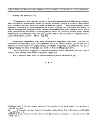 CONT. (3) DO ANEXO 3 - PLANO DE AULA Nº 1 - MÓDULO III: CONDUTA ESPÍRITA – VIVÊNCIA EVANGÉLICA - 3º CICLO DE INFÂNCIA



       Refletir, a fim de lobrigar êxito.
                                                         *
        “O conhecimento de si mesmo é, portanto, a chave do progresso individual. Mas, direis — assevera
Santo Agostinho e transcreve Allan Kardec —, como há de alguém julgar-se a si mesmo? Não está aí a
ilusão do amor-próprio para atenuar as faltas e torná-las desculpáveis? O avarento se considera apenas
econômico e previdente; o orgulhoso julga que em si só há dignidade. Isto é muito real, mas tendes um
meio de verificação que não pode iludir-vos. Quando estiverdes indecisos sobre o valor de uma de vossas
ações, inquiri como a qualificaríeis, se praticada por outra pessoa. Se a censurais noutrem, não na podereis
ter por legítima quando fordes o seu autor, pois que Deus não usa de duas medidas na aplicação de sua
justiça.” (“O Livro dos Espíritos” – àrte III – Cap. XII)
                                                         *
        Para doar-se integralmente como o fêz, durante toda a vida pública, Jesus tornou-se a ação pura
e edificante mais vigorosa de que a Humanidade tem notícia. No entanto, orando e vigiando sem cessar,
reflexionava demoradamente em longos silêncios, em solidão, mergulhado na quietação da noite ou nas
longas jornadas pelos sítios da natureza, para manter perfeita identificação com o Pai.
       Jamais contestou as indagações ou verberou à frente dos abusos, sem refletir, pautando todas as
palavras e atos na mais nobre medida de equilíbrio e segurança.
       Não te esqueças disso, nunca, no turbilhão dos dias que vives na atualidade. (3)



                                                      * * *




_______________________
(1) KARDEC, Allan. O Livro dos Espíritos. Tradução de Guillon Ribeiro. 85. ed. Rio de Janeiro: FEB, 2005. Parte 3a.
   Cap. XII, perg. 919.
(2) _______. O Evangelho segundo o Espiritismo. Tradução de Guillon Ribeiro. 124. ed. Rio de Janeiro: FEB, 2005.
   Cap. XXV. Item 1 - 5.
(3) FRANCO, Divaldo Pereira. Lampadário Espírita. Pelo Espírito Joanna de Ângelis. 7. ed. Rio de Janeiro: FEB,
   2005. Cap. 55.
 