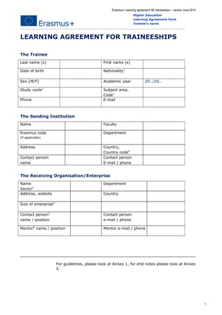 Erasmus+ Learning agreement HE traineeships – version June 2014 
Higher Education 
Learning Agreement form 
Trainee's name 
LEARNING AGREEMENT FOR TRAINEESHIPS 
The Trainee 
Last name (s) First name (s) 
Date of birth Nationality1 
Sex [M/F] Academic year 20../20.. 
Study cycle2 Subject area, 
Code3 
Phone E-mail 
The Sending Institution 
Name Faculty 
Erasmus code 
(if applicable) 
Department 
Address Country, 
Country code4 
Contact person 
name 
Contact person 
E-mail / phone 
The Receiving Organisation/Enterprise 
Name 
Sector5 
Department 
Address, website Country 
Size of enterprise6 
Contact person7 
name / position 
Contact person 
e-mail / phone 
Mentor8 name / position Mentor e-mail / phone 
For guidelines, please look at Annex 1, for end notes please look at Annex 
2. 
1 
 