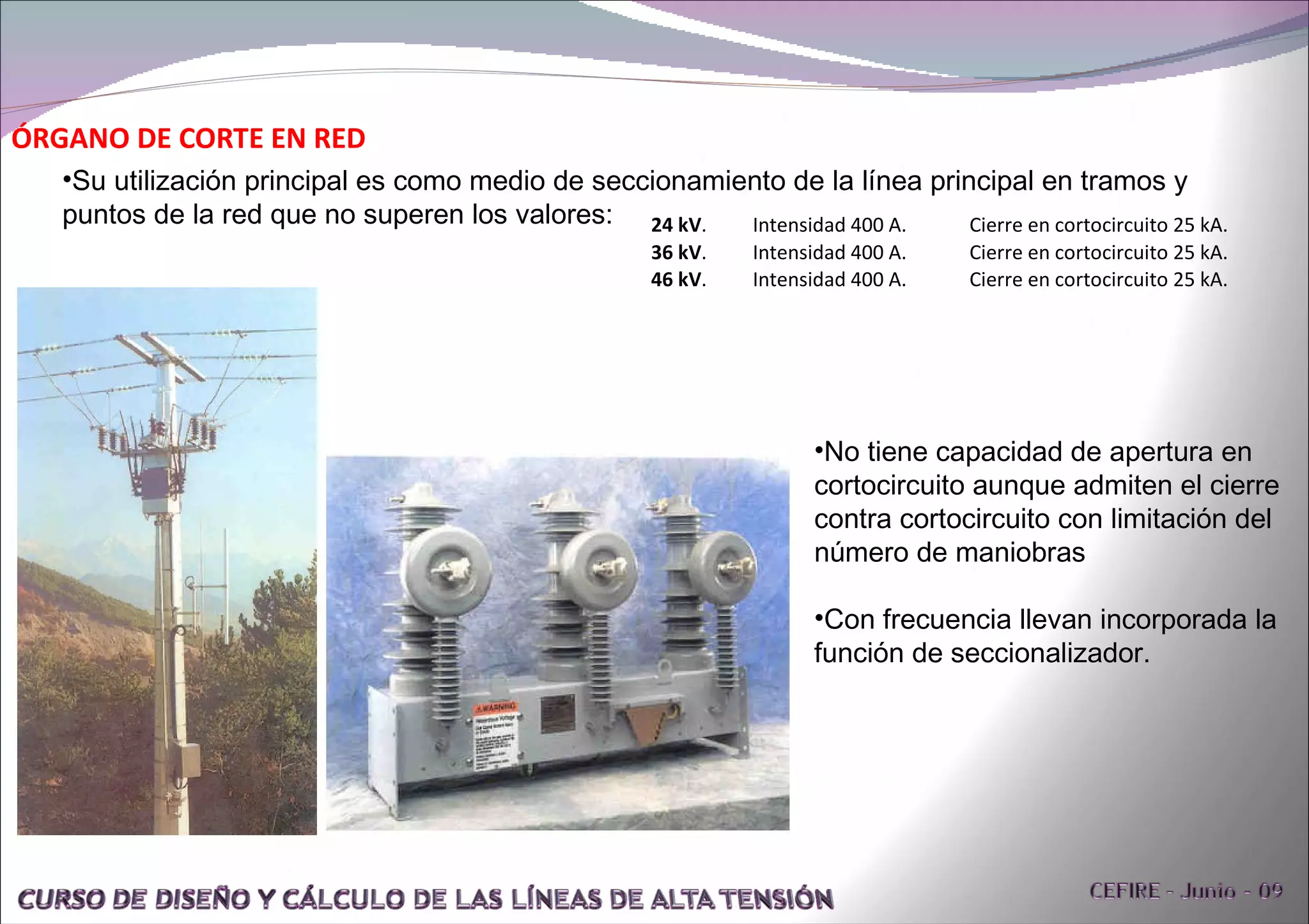ÓRGANO DE CORTE EN RED Su utilización principal es como medio de seccionamiento de la línea principal en tramos y puntos de la red que no superen los valores: No tiene capacidad de apertura en cortocircuito aunque admiten el cierre contra cortocircuito con limitación del número de maniobras Con frecuencia llevan incorporada la función de seccionalizador. 24 kV .  Intensidad 400 A.  Cierre en cortocircuito 25 kA.  36 kV .  Intensidad 400 A.  Cierre en cortocircuito 25 kA.  46 kV .  Intensidad 400 A.  Cierre en cortocircuito 25 kA.  