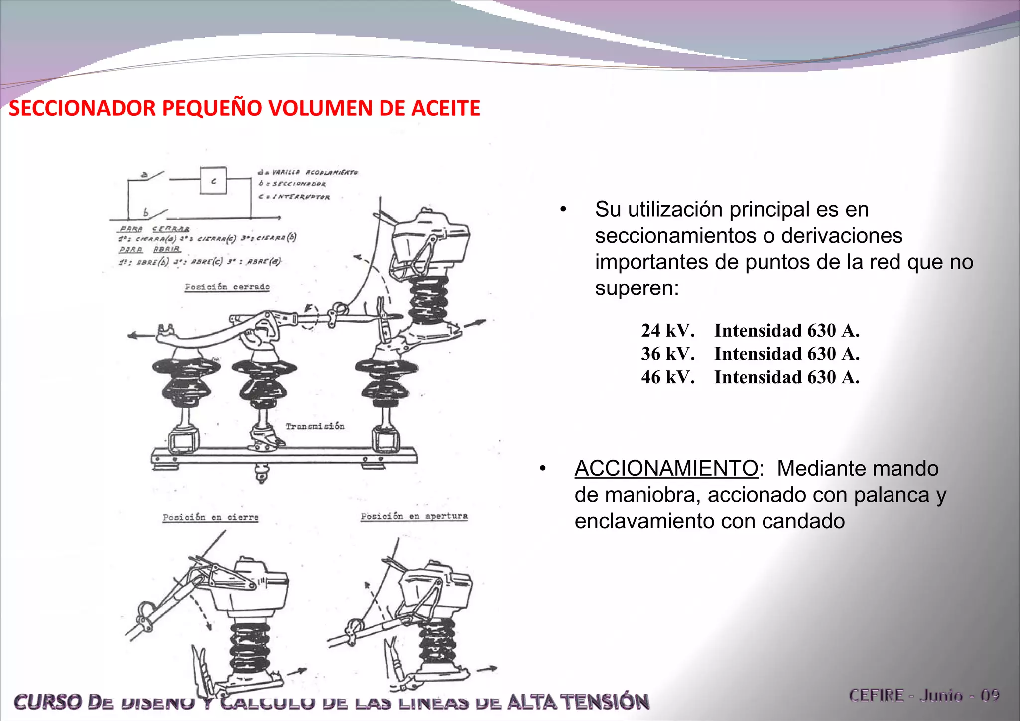 SECCIONADOR PEQUEÑO VOLUMEN DE ACEITE Su utilización principal es en seccionamientos o derivaciones  importantes de puntos de la red que no superen: 24 kV.  Intensidad 630 A. 36 kV.  Intensidad 630 A. 46 kV.  Intensidad 630 A. ACCIONAMIENTO :  Mediante mando de maniobra, accionado con palanca y enclavamiento con candado 