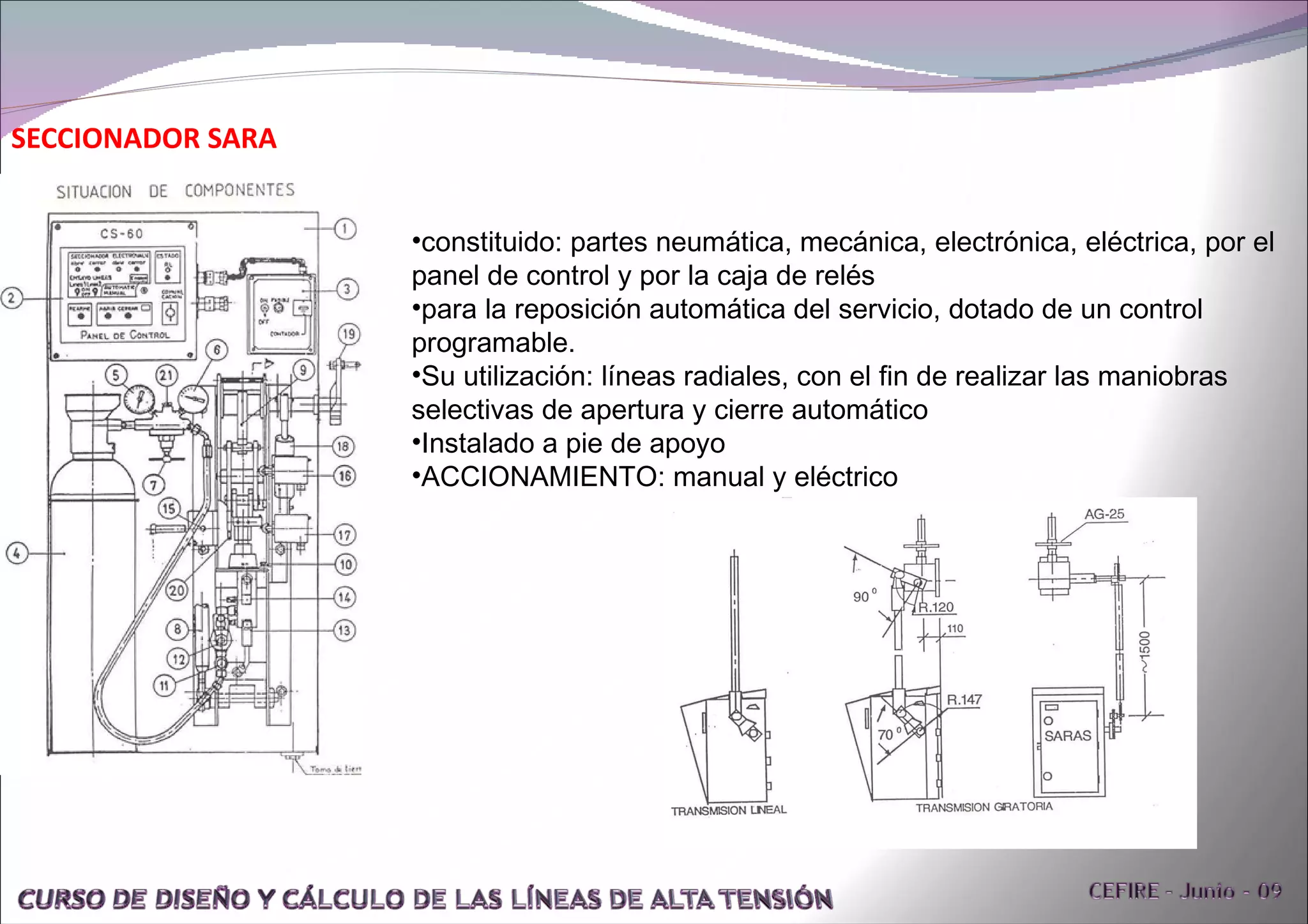 SECCIONADOR SARA  constituido: partes neumática, mecánica, electrónica, eléctrica, por el panel de control y por la caja de relés para la reposición automática del servicio, dotado de un control programable. Su utilización: líneas radiales, con el fin de realizar las maniobras selectivas de apertura y cierre automático Instalado a pie de apoyo ACCIONAMIENTO: manual y eléctrico 