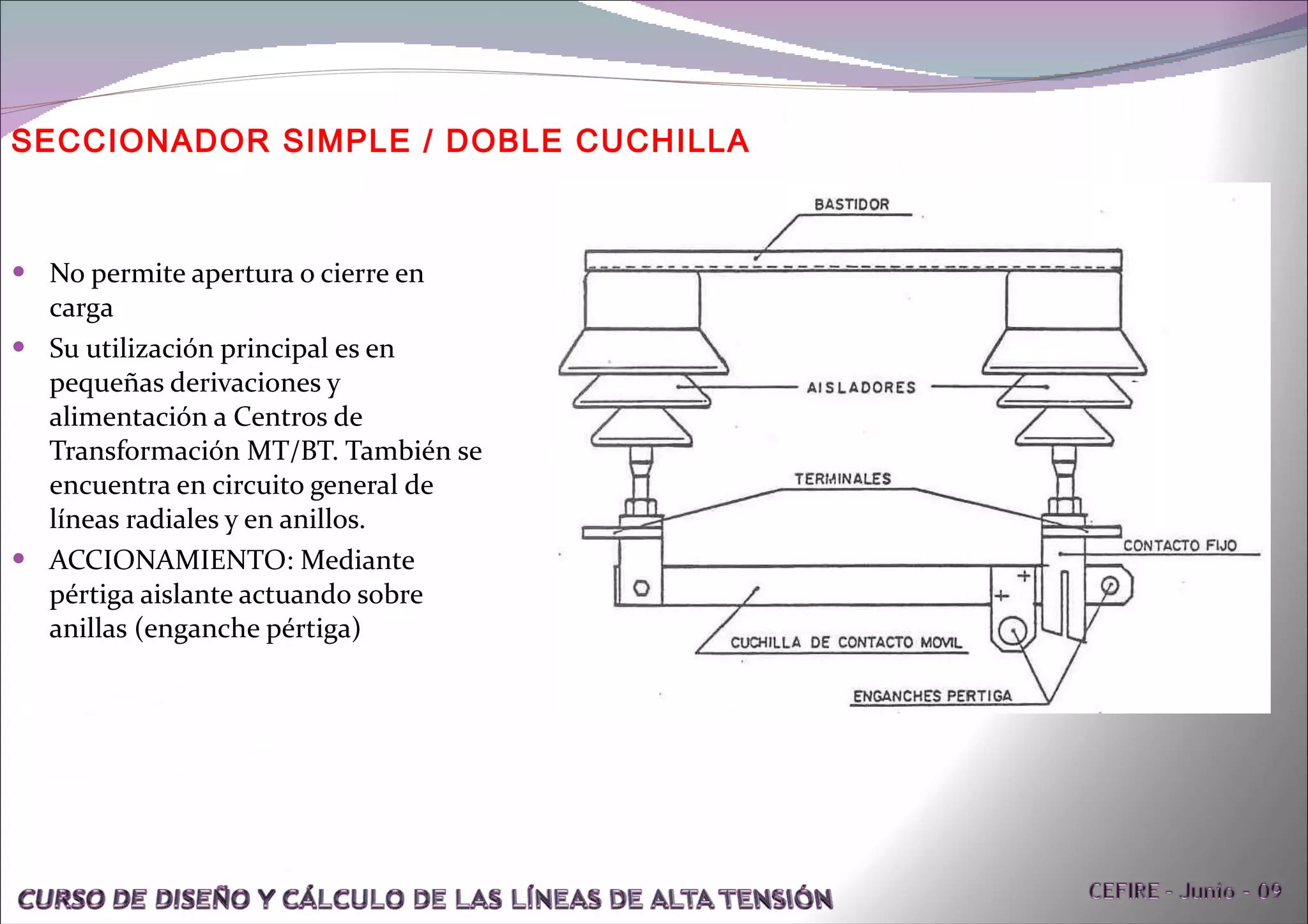 No permite apertura o cierre en carga Su utilización principal es en pequeñas derivaciones y alimentación a Centros de Transformación MT/BT. También se encuentra en circuito general de líneas radiales y en anillos. ACCIONAMIENTO: Mediante pértiga aislante actuando sobre anillas (enganche pértiga) SECCIONADOR SIMPLE / DOBLE CUCHILLA 