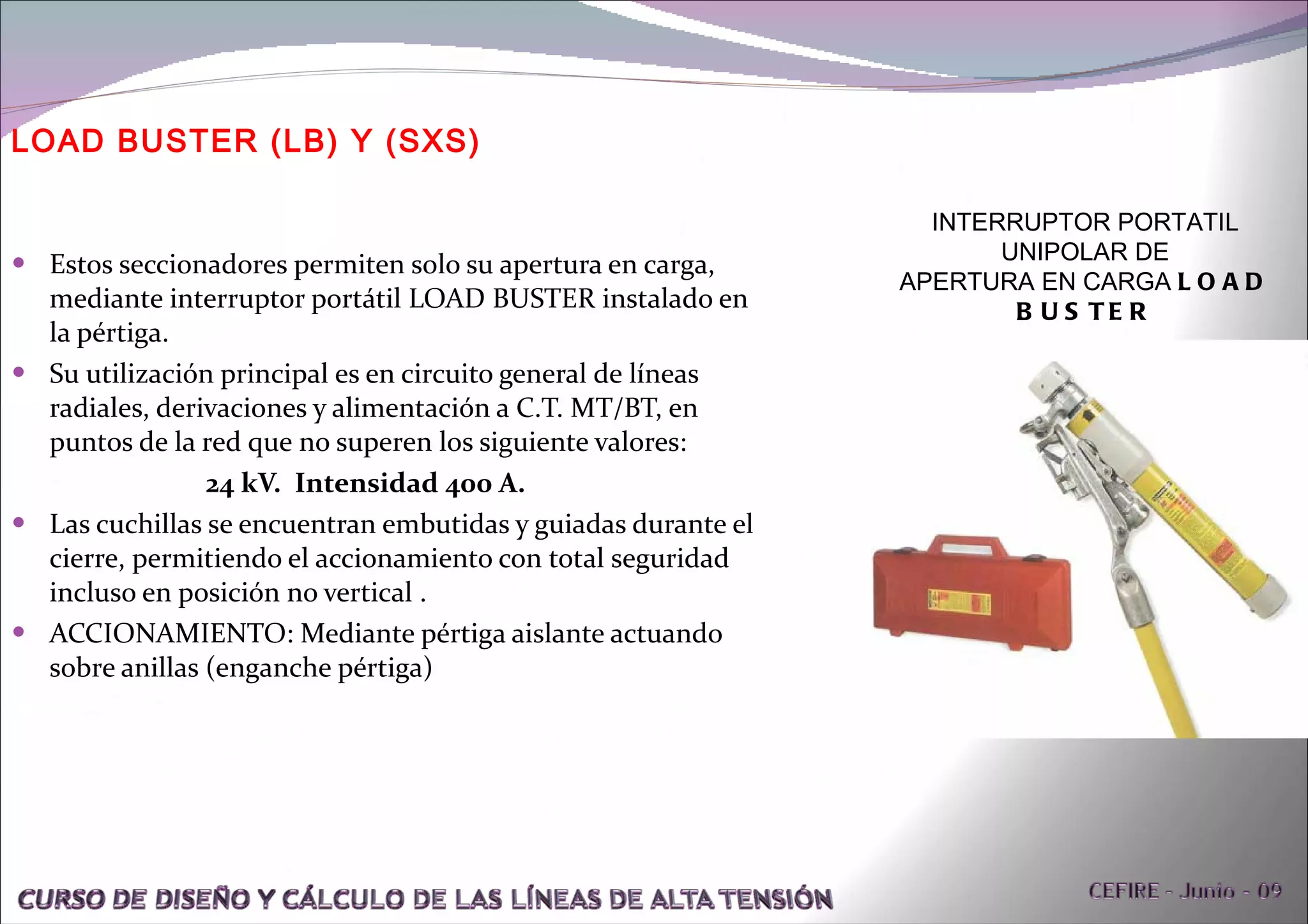 Estos seccionadores permiten solo su apertura en carga, mediante interruptor portátil LOAD BUSTER instalado en la pértiga.  Su utilización principal es en circuito general de líneas radiales, derivaciones y alimentación a C.T. MT/BT, en puntos de la red que no superen los siguiente valores: 24 kV.  Intensidad 400 A. Las cuchillas se encuentran embutidas y guiadas durante el cierre, permitiendo el accionamiento con total seguridad incluso en posición no vertical . ACCIONAMIENTO: Mediante pértiga aislante actuando sobre anillas (enganche pértiga) LOAD BUSTER (LB) Y (SXS) INTERRUPTOR PORTATIL UNIPOLAR DE APERTURA EN CARGA  LOAD BUSTER 