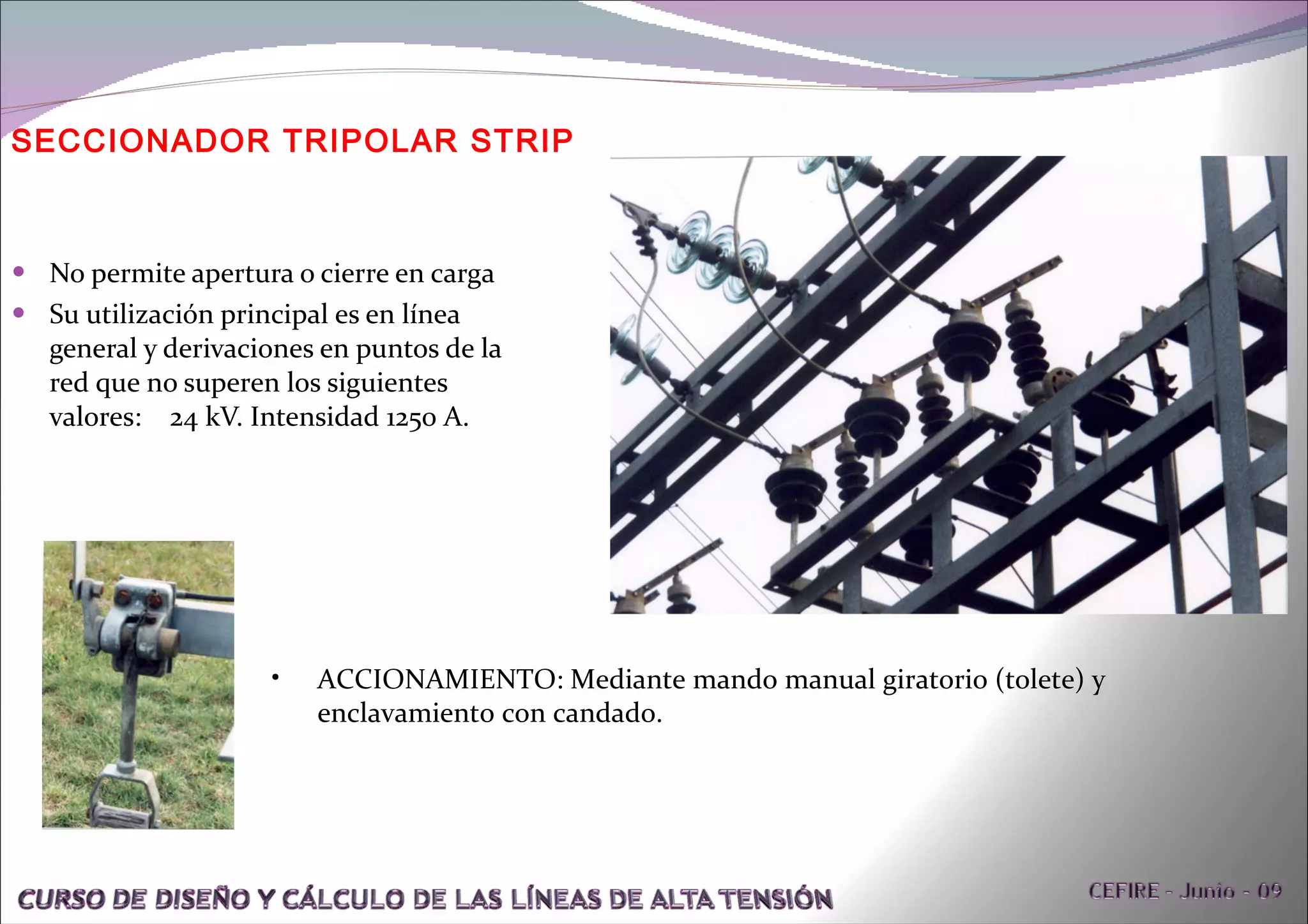 No permite apertura o cierre en carga Su utilización principal es en línea general y derivaciones en puntos de la red que no superen los siguientes valores:  24 kV. Intensidad 1250 A.  SECCIONADOR TRIPOLAR STRIP ACCIONAMIENTO: Mediante mando manual giratorio (tolete) y enclavamiento con candado. 