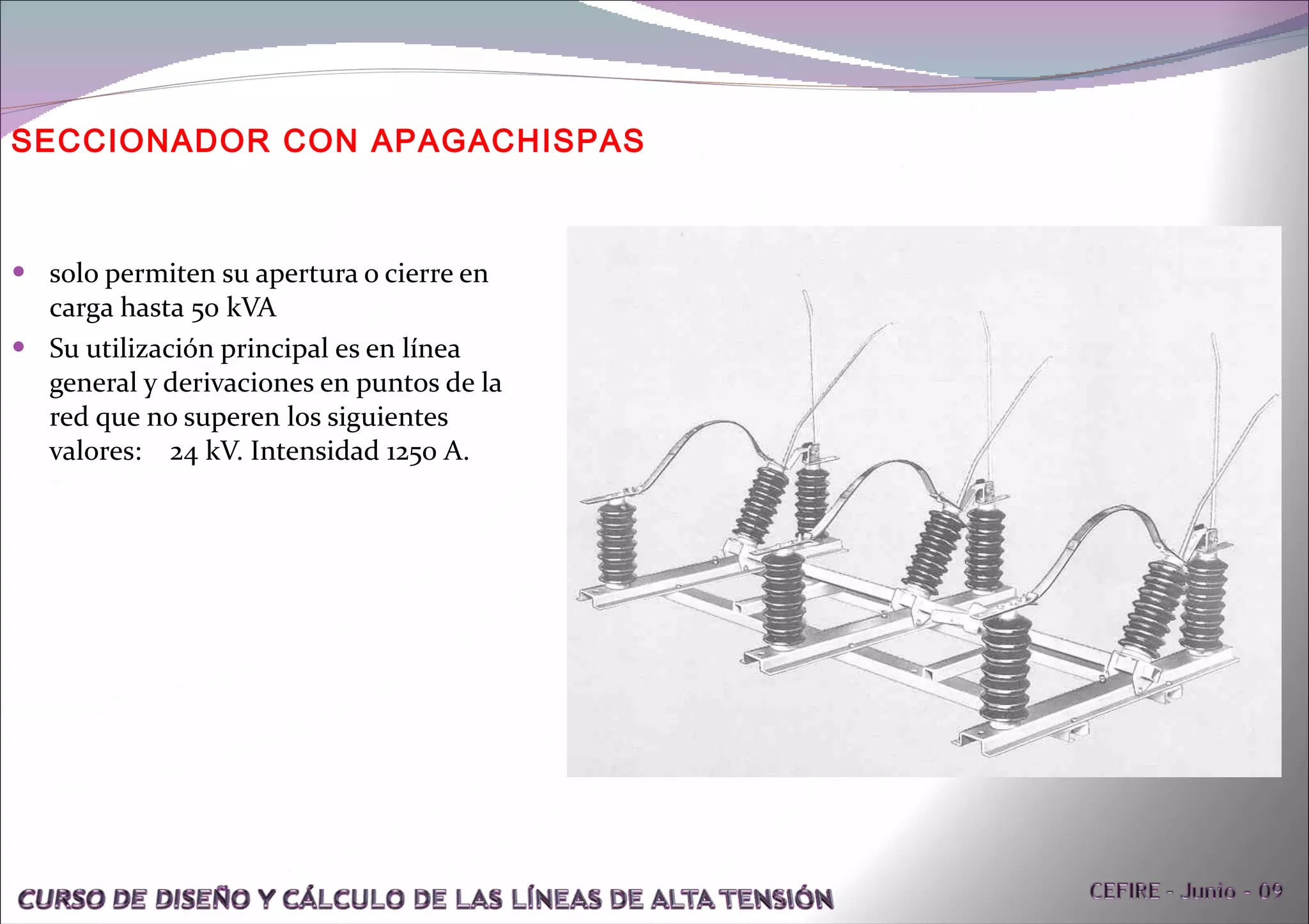 solo permiten su apertura o cierre en carga hasta 50 kVA  Su utilización principal es en línea general y derivaciones en puntos de la red que no superen los siguientes valores:  24 kV. Intensidad 1250 A.  SECCIONADOR CON APAGACHISPAS 