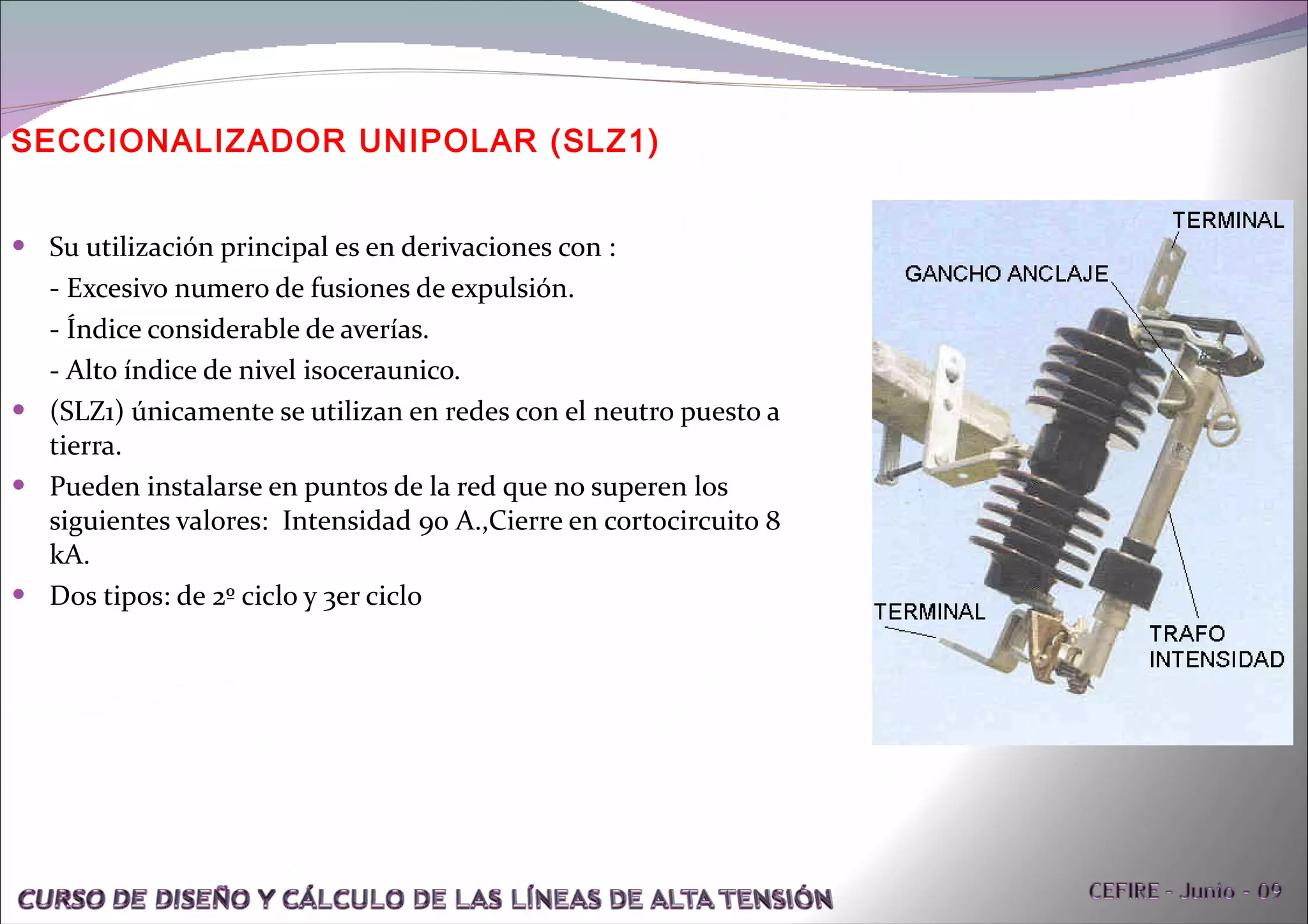 Su utilización principal es en derivaciones con : - Excesivo numero de fusiones de expulsión. - Índice considerable de averías. - Alto índice de nivel isoceraunico. (SLZ1) únicamente se utilizan en redes con el neutro puesto a tierra. Pueden instalarse en puntos de la red que no superen los siguientes valores:  Intensidad 90 A.,Cierre en cortocircuito 8 kA. Dos tipos: de 2º ciclo y 3er ciclo SECCIONALIZADOR UNIPOLAR (SLZ1)  