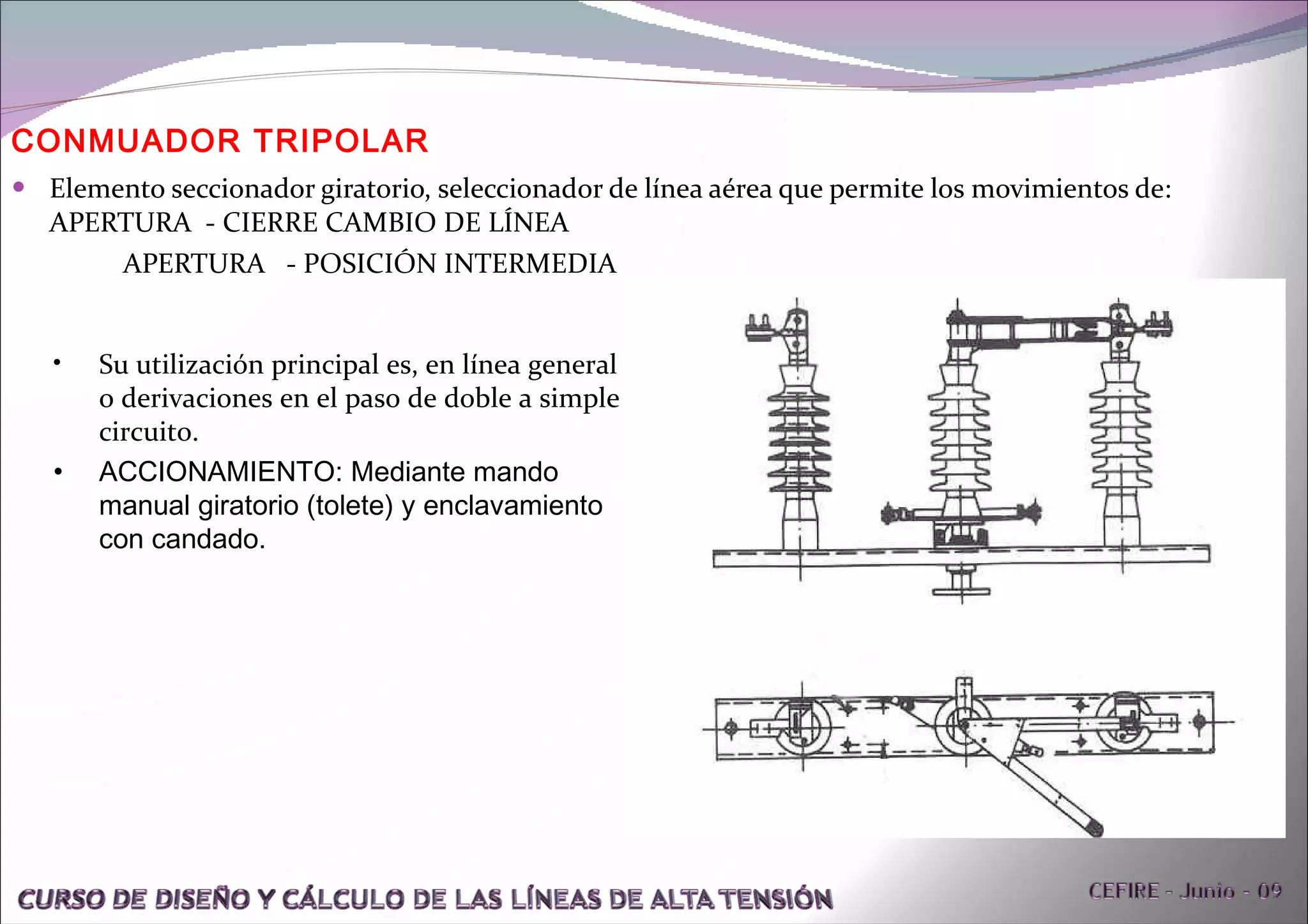 Elemento seccionador giratorio, seleccionador de línea aérea que permite los movimientos de:  APERTURA  - CIERRE CAMBIO DE LÍNEA APERTURA  - POSICIÓN INTERMEDIA CONMUADOR TRIPOLAR Su utilización principal es, en línea general o derivaciones en el paso de doble a simple circuito. ACCIONAMIENTO: Mediante mando manual giratorio (tolete) y enclavamiento con candado. 