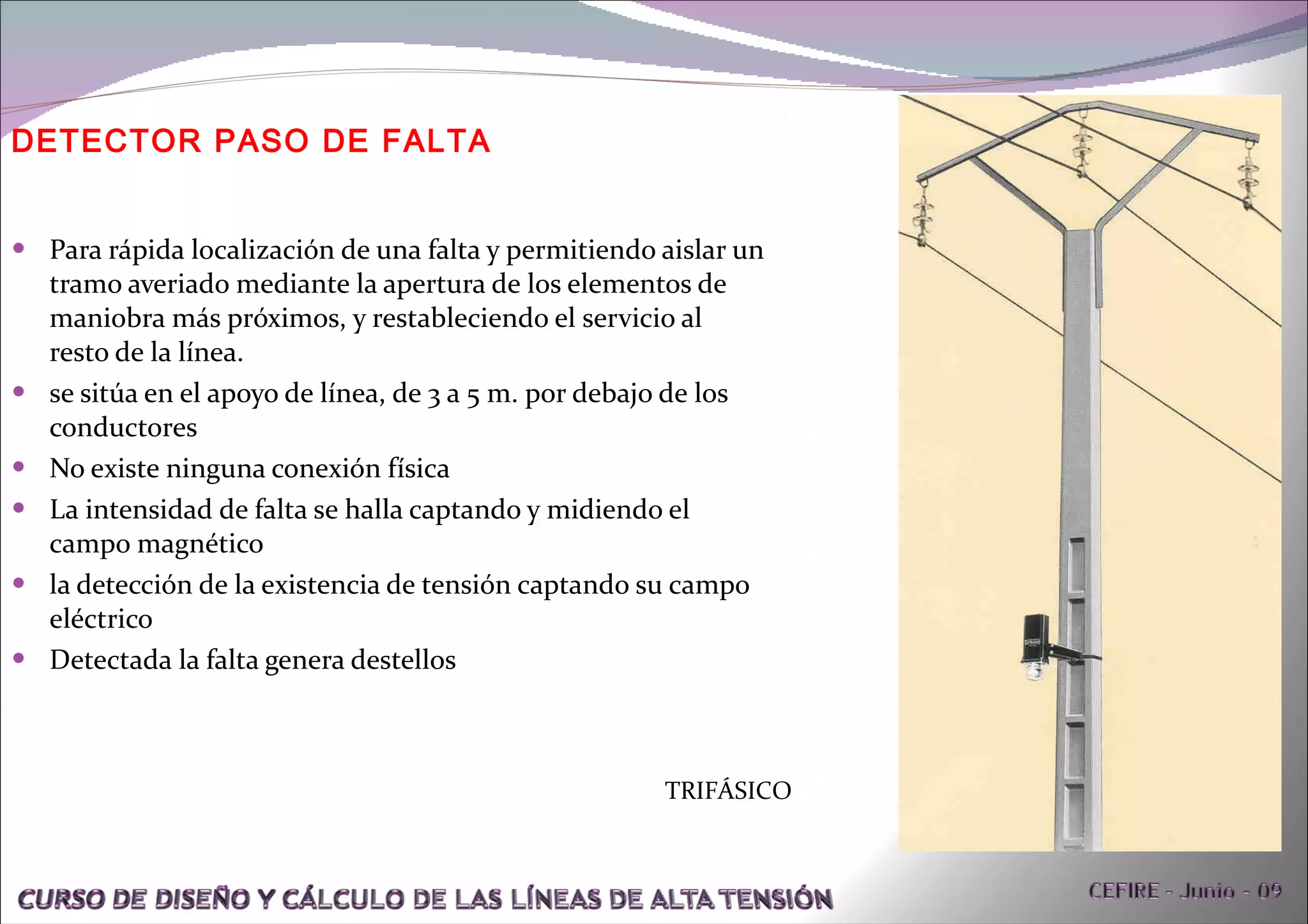 DETECTOR PASO DE FALTA Para rápida localización de una falta y permitiendo aislar un tramo averiado mediante la apertura de los elementos de maniobra más próximos, y restableciendo el servicio al resto de la línea. se sitúa en el apoyo de línea, de 3 a 5 m. por debajo de los conductores No existe ninguna conexión física La intensidad de falta se halla captando y midiendo el campo magnético la detección de la existencia de tensión captando su campo eléctrico Detectada la falta genera destellos TRIFÁSICO 