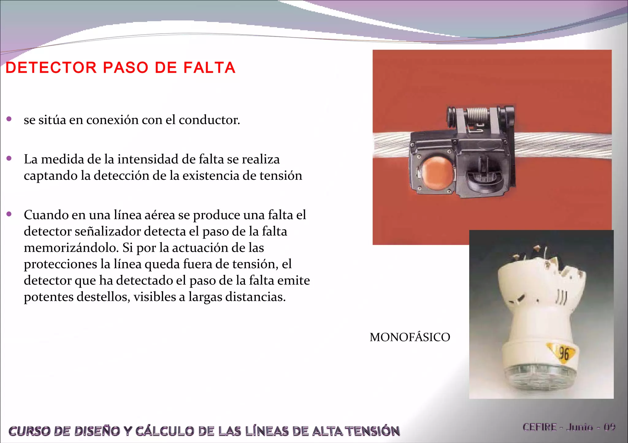 DETECTOR PASO DE FALTA se sitúa en conexión con el conductor.  La medida de la intensidad de falta se realiza captando la detección de la existencia de tensión Cuando en una línea aérea se produce una falta el detector señalizador detecta el paso de la falta memorizándolo. Si por la actuación de las protecciones la línea queda fuera de tensión, el detector que ha detectado el paso de la falta emite potentes destellos, visibles a largas distancias. MONOFÁSICO 