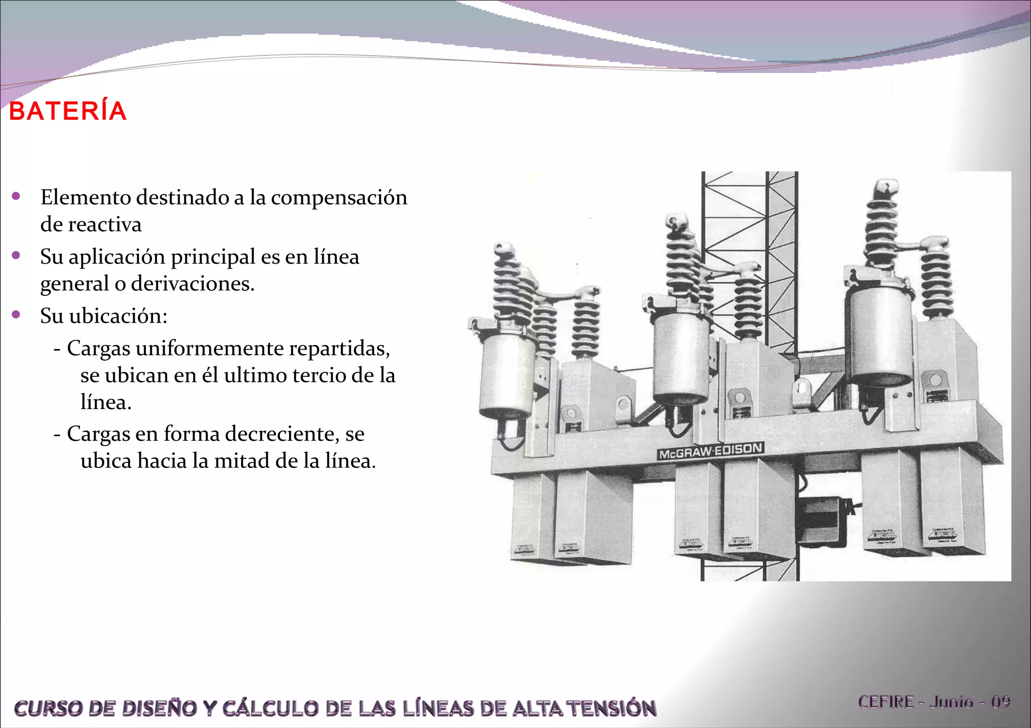 BATERÍA Elemento destinado a la compensación de reactiva  Su aplicación principal es en línea general o derivaciones. Su ubicación: - Cargas uniformemente repartidas, se ubican en él ultimo tercio de la línea. - Cargas en forma decreciente, se ubica hacia la mitad de la línea . 