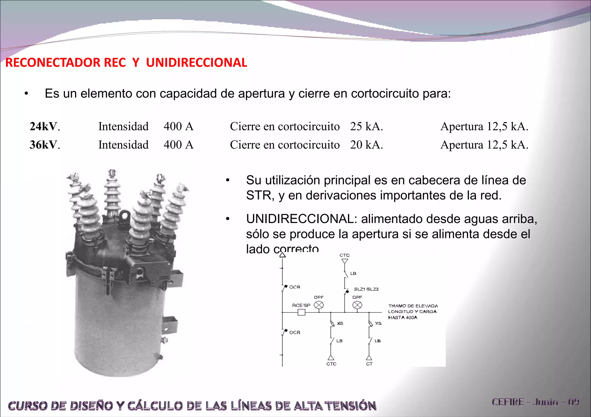 RECONECTADOR REC  Y  UNIDIRECCIONAL Su utilización principal es en cabecera de línea de STR, y en derivaciones importantes de la red. UNIDIRECCIONAL: alimentado desde aguas arriba, sólo se produce la apertura si se alimenta desde el lado correcto. Es un elemento con capacidad de apertura y cierre en cortocircuito para: 