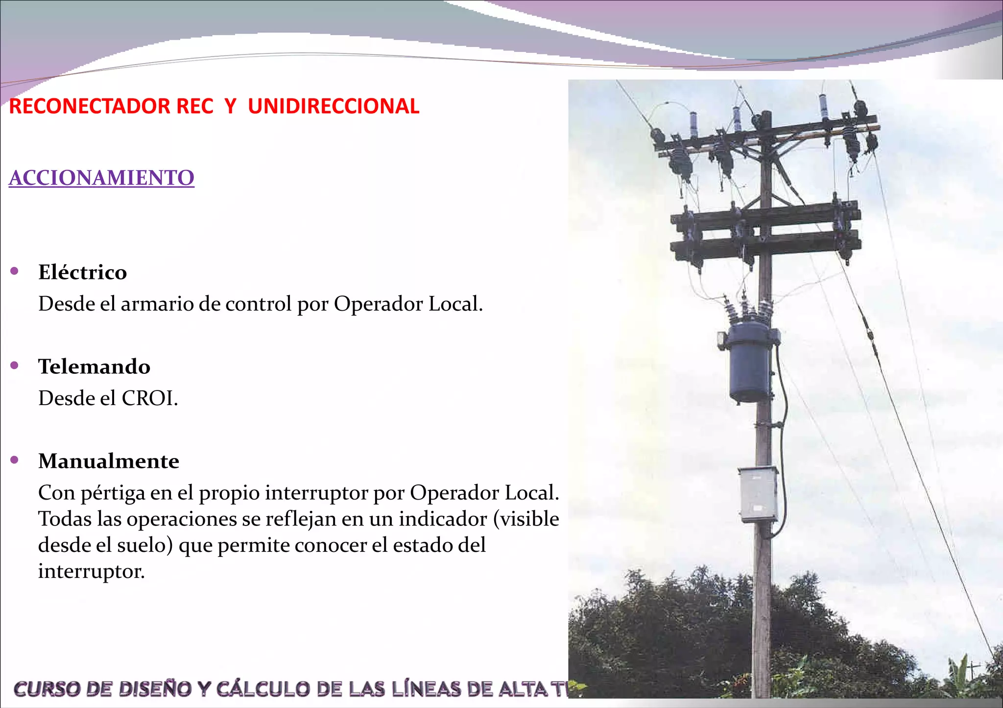 ACCIONAMIENTO Eléctrico Desde el armario de control por Operador Local. Telemando Desde el CROI. Manualmente Con pértiga en el propio interruptor por Operador Local. Todas las operaciones se reflejan en un indicador (visible desde el suelo) que permite conocer el estado del interruptor. RECONECTADOR REC  Y  UNIDIRECCIONAL 