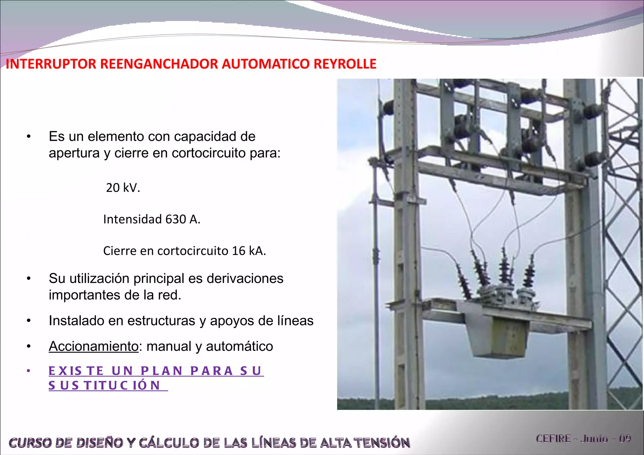 INTERRUPTOR REENGANCHADOR AUTOMATICO REYROLLE Su utilización principal es derivaciones importantes de la red. Instalado en estructuras y apoyos de líneas Accionamiento : manual y automático EXISTE UN PLAN PARA SU SUSTITUCIÓN  Es un elemento con capacidad de apertura y cierre en cortocircuito para: 20 kV.  Intensidad 630 A.  Cierre en cortocircuito 16 kA.  