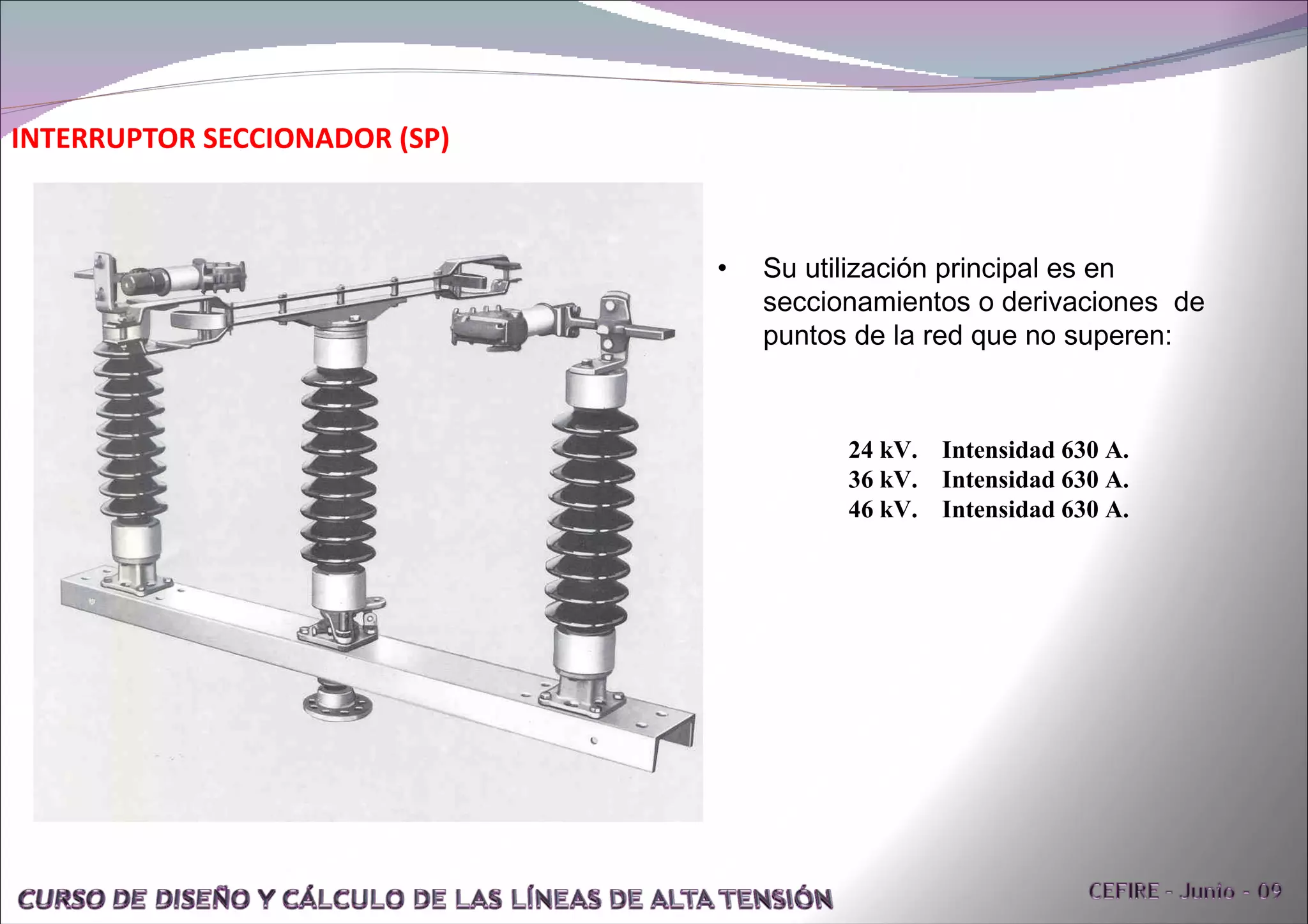 INTERRUPTOR SECCIONADOR (SP) Su utilización principal es en seccionamientos o derivaciones  de puntos de la red que no superen: 24 kV.  Intensidad 630 A. 36 kV.  Intensidad 630 A. 46 kV.  Intensidad 630 A. 