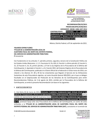 Subprocuraduría de Protección de los Derechos
de los Contribuyentes
"2015, Año del Generalísimo
José María Morelos y Pavón”.
FO-QR-ACRE Acuerdo de Recomendación Versión 1.0
1
RECOMENDACIÓN/32/2015
PRODECON/SPDC/0190/2015
EXPEDIENTE: 08598-I-QRB-1697-2014
CONTRIBUYENTE: Eliminadas 6 palabras.
Fundamento legal: Artículo 18 de la Ley Federal de
Transparencia y Acceso a la Información Pública
Gubernamental. Motivación ver (1)
México, Distrito Federal, a 07 de septiembre de 2015.
YOLANDA ESPINO FLORES
TITULAR DE LA ADMINISTRACIÓN LOCAL DE
AUDITORÍA FISCAL DEL NORTE DEL DISTRITO FEDERAL,
DEL SERVICIO DE ADMINISTRACIÓN TRIBUTARIA
P r e s e n t e
Con fundamento en los artículos 1°, párrafos primero, segundo y tercero de la Constitución Política de
los Estados Unidos Mexicanos, 1, 2, 5, fracciones III, IX y XVII, 6, fracción I y último párrafo, 8, fracción V,
21, 22 fracción II, 23, 25, primer párrafo, y 27 de la Ley Orgánica de la Procuraduría de la Defensa del
Contribuyente; 5, Apartado A, fracción I, y 15, fracción XXVI, del Estatuto Orgánico de la Procuraduría de
la Defensa del Contribuyente, publicado en el Diario Oficial de la Federación el 18 de marzo de 2014, con
relación a los diversos 37, 48 y 49 de los Lineamientos que Regulan el Ejercicio de las Atribuciones
Sustantivas de esta Procuraduría vigentes, así como Acuerdo General 005/2015, por el que se delegan
facultades en el Subprocurador de Protección de los Derechos de los Contribuyentes para emitir
Recomendaciones Públicas, de 3 de agosto de 2015, emitido por la Procuradora de la Defensa del
Contribuyente, se emite la presente Recomendación con base en los siguientes:
I. A N T E C E D E N T E S
1.- Con fecha 26 de marzo de 2015, Eliminadas 2 palabras. Fundamento legal: Artículo 18 de la Ley
Federal de Transparencia y Acceso a la Información Pública Gubernamental. Motivación ver (1), en su
carácter de representante legal de la persona moral Eliminadas 6 palabras. Fundamento legal: Artículo
18 de la Ley Federal de Transparencia y Acceso a la Información Pública Gubernamental. Motivación
ver (1), promovió Queja ante esta Procuraduría de la Defensa del Contribuyente, en contra de actos
atribuidos a la TITULAR DE LA ADMINISTRACIÓN LOCAL DE AUDITORÍA FISCAL DEL NORTE DEL
DISTRITO FEDERAL DEL SERVICIO DE ADMINISTRACIÓN TRIBUTARIA (SAT), consistente en la emisión de
 