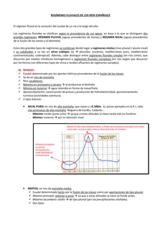 REGÍMENES FLUVIALES DE LOS RÍOS ESPAÑOLES
El régimen de un río es la variación de su caudal a lo largo del año. Depende de la distribución de las
precipitaciones y de la mayor o menor importancia de la precipitación nival.
Los regímenes fluviales se clasifican según la procedencia de sus aguas, en base a lo que se distinguen dos
grandes regímenes: RÉGIMEN PLUVIAL (aguas procedentes de lluvias) y RÉGIMEN NIVAL (aguas procedentes
de la fusión de las nieves y el deshielo). Estos dos grandes tipos de regímenes se combinan dando lugar a
regímenes mixtos (nivo-pluvial / pluvio-nival) y se subdividen a su vez en otros subtipos (ej  pluviales:
oceánico, mediterráneo puro, mediterráneo continentalizado, subtropical). Además, cabe distinguir entre
regímenes fluviales simples (en ríos cortos, que discurren por medios climáticos homogéneos) y regímenes
fluviales complejos (en ríos largos que discurren por territorios con diferentes tipos de clima y reciben
afluentes de regímenes variados).
A) NIVALES:
 Caudal determinado por los aportes hídricos procedentes de la fusión de las nieves, por lo que se da
en ríos de montaña.
 Ríos caudalosos.
 Máximo en primavera o verano  al producirse el deshielo
 Mínimo en invierno  agua retenida en forma de nieve/hielo
 Aprovechamiento: construcción de presas y producción de hidroelectricidad; aprovechamiento
turístico (actividades aventura).
 2 tipos básicos:
 R. NIVAL PURO: en ríos de alta montaña, que nacen a >2.500m. Ej: pocos ejemplos en la P.I.; sólo
ríos pirenaicos de alta montaña: Noguera de Cardós, Caldarés…
‐ Máximo: tardío (junio-julio)  ya que a estas altitudes la nieve tarda más en fundirse.
‐ Mínimo: invierno  por la retención nival
 R. MIXTOS: en ríos de montaña media:
 Caudal determinado tanto por la fusión de las nieves como por aportaciones de tipo pluvial.
 Máximo principal: anterior a junio  ya que a estas altitudes la nieve se funde antes.
 Máximo secundario: otoño  de tipo pluvial (por las precipitaciones otoñales).
 Mínimo principal: verano (sequía estival)
 Mínimo secundario: invierno (retención nival)
 Dos tipos:
 