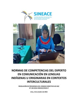 NORMAS DE COMPETENCIAS DEL EXPERTO
EN COMUNICACIÓN EN LENGUAS
INDÍGENAS U ORIGINARIAS EN CONTEXTOS
INTERCULTURALES
RESOLUCIÓN DE PRESIDENCIA DEL CONSEJO DIRECTIVO AD HOC
Nº 140-2016-SINEACE/CDAH-P
Lima, 3 de octubre de 2016
 