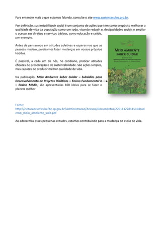 Para entender mais o que estamos falando, consulte o site www.sustentaculos.pro.br.
Por definição, sustentabilidade social é um conjunto de ações que tem como propósito melhorar a
qualidade de vida da população como um todo, visando reduzir as desigualdades sociais e ampliar
o acesso aos direitos e serviços básicos, como educação e saúde,
por exemplo.
Antes de pensarmos em atitudes coletivas e esperarmos que as
pessoas mudem, precisamos fazer mudanças em nossos próprios
hábitos.
É possível, a cada um de nós, no cotidiano, praticar atitudes
eficazes de preservação e de sustentabilidade. São ações simples,
mas capazes de produzir melhor qualidade de vida.
Na publicação, Meio Ambiente Saber Cuidar – Subsídios para
Desenvolvimento de Projetos Didáticos – Ensino Fundamental II
– Ensino Médio, são apresentadas 100 ideias para se fazer o
planeta melhor.
Fonte:
http://culturaecurriculo.fde.sp.gov.br/Administracao/Anexos/Documentos/220111228115104cad
erno_meio_ambiente_web.pdf
Ao adotarmos essas pequenas atitudes, estamos contribuindo para a mudança do estilo de vida.
 