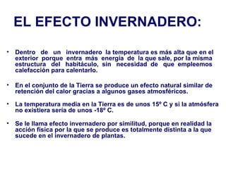 EL EFECTO INVERNADERO: Dentro  de  un  invernadero  la temperatura es más alta que en el exterior  porque  entra  más  energía  de  la que sale, por la misma estructura  del  habitáculo,  sin  necesidad  de  que  empleemos calefacción para calentarlo.  En el conjunto de la Tierra se produce un efecto natural similar de retención del calor gracias a algunos gases atmosféricos.  La temperatura media en la Tierra es de unos 15º C y si la atmósfera no existiera sería de unos -18º C.  Se le llama efecto invernadero por similitud, porque en realidad la acción física por la que se produce es totalmente distinta a la que sucede en el invernadero de plantas.   