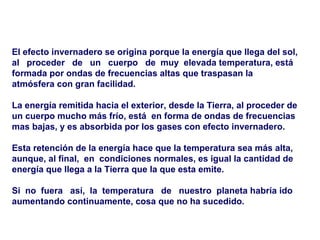 El efecto invernadero se origina porque la energía que llega del sol, al  proceder  de  un  cuerpo  de  muy  elevada temperatura, está formada por ondas de frecuencias altas que traspasan la atmósfera con gran facilidad.  La energía remitida hacia el exterior, desde la Tierra, al proceder de un cuerpo mucho más frío, está  en forma de ondas de frecuencias mas bajas, y es absorbida por los gases con efecto invernadero.  Esta retención de la energía hace que la temperatura sea más alta, aunque, al final,  en  condiciones normales, es igual la cantidad de energía que llega a la Tierra que la que esta emite.  Si  no  fuera  así,  la  temperatura  de  nuestro  planeta habría ido aumentando continuamente, cosa que no ha sucedido. 