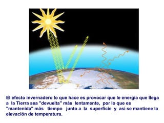 El efecto invernadero lo que hace es provocar que le energía que llega a  la Tierra sea "devuelta" más  lentamente,  por lo que es "mantenida" más  tiempo  junto a  la  superficie  y  así se mantiene la elevación de temperatura.   