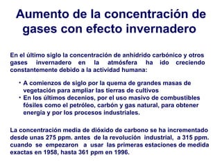 Aumento de la concentración de gases con efecto invernadero   En el último siglo la concentración de anhídrido carbónico y otros gases  invernadero  en  la  atmósfera  ha  ido  creciendo constantemente debido a la actividad humana:   La concentración media de dióxido de carbono se ha incrementado desde unas 275 ppm. antes  de la revolución  industrial,  a 315 ppm. cuando  se  empezaron  a  usar  las primeras estaciones de medida exactas en 1958, hasta 361 ppm en 1996.   A comienzos de siglo por la quema de grandes masas de vegetación para ampliar las tierras de cultivos  En los últimos decenios, por el uso masivo de combustibles fósiles como el petróleo, carbón y gas natural, para obtener energía y por los procesos industriales.  