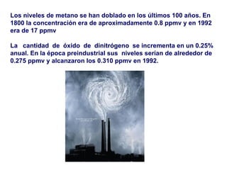 Los niveles de metano se han doblado en los últimos 100 años. En 1800 la concentración era de aproximadamente 0.8 ppmv y en 1992 era de 17 ppmv  La  cantidad  de  óxido  de  dinitrógeno  se incrementa en un 0.25% anual. En la época preindustrial sus  niveles serían de alrededor de 0.275 ppmv y alcanzaron los 0.310 ppmv en 1992.   