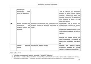 ____________________________________________Relatório de Atividades do Programa



             aprendizagem
             apresentadas       pelos                                                       com    a    utilização   de    documentos
             alunos em Matemática.                                                         históricos, os alunos bolsistas puderam
                                                                                           observar o interesse dos alunos pela
                                                                                           atividade, uma vez que, foi utilizado uma
                                                                                           outra estratégia de ensino, que não
                                                                                           fosse o livro didático.
14           Realizar seminário para Realização de seminários para apresentação dos Apresentação             oral    e    escrita   das
             apresentação        dos resultados parciais das atividades pedagógicas do experiências do supervisor das escolas;
             resultados parciais das projeto
             atividades.                                                                   Apresentação oral e escrita dos grupos
                                                                                           de acadêmicos/ docentes de Iniciação
                                                                                           Científica


                                                                                           Produção de sínteses parciais com
                                                                                           dados quantitativos e qualitativos do
                                                                                           PIBID/Centro Universitário São Camilo-
                                                                                           ES.
             Elaborar       relatórios Realização de relatórios parciais                   Produção      dos     relatórios     parciais
             parciais                                                                      acadêmicos/      docentes      de   Iniciação
                                                                                           Científica e professoras-supervisoras.

Orientações Gerais

     1. Descrever sucintamente os objetivos, atividades e resultados alcançados.
     2. Demonstrar a relação entre as atividades desenvolvidas e os resultados alcançados. É importante explicitar, com clareza, a
        articulação entre atividades e resultados, de modo a explicitar o cumprimento do objeto a que se destina o programa.
                                                                                                                                    11
 